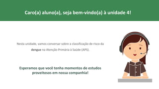Nesta unidade, vamos conversar sobre a classificação de risco da
dengue na Atenção Primária à Saúde (APS).
Esperamos que você tenha momentos de estudos
proveitosos em nossa companhia!
Caro(a) aluno(a), seja bem-vindo(a) à unidade 4!
 