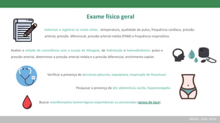 Exame físico geral
Valorizar e registrar os sinais vitais: temperatura, qualidade de pulso, frequência cardíaca, pressão
arterial, pressão diferencial, pressão arterial média (PAM) e frequência respiratória.
Avaliar o estado de consciência com a escala de Glasgow, de hidratação e hemodinâmico: pulso e
pressão arterial, determinar a pressão arterial média e a pressão diferencial, enchimento capilar.
Verificar a presença de derrames pleurais, taquipneia, respiração de Kussmaul.
Pesquisar a presença de dor abdominal, ascite, hepatomegalia
Buscar manifestações hemorrágicas espontâneas ou provocadas (prova do laço).
(BRASIL, 2016, 2019)
 