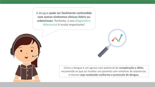 A dengue pode ser facilmente confundida
com outras síndromes clínicas febris ou
arboviroses. Portanto, o seu diagnóstico
diferencial é muito importante!
Como a dengue é um agravo com potencial de complicação e óbito,
recomenda-se que ao receber um paciente com sintomas de arbovirose,
o mesmo seja conduzido conforme o protocolo de dengue.
 