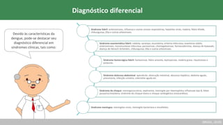 (BRASIL, 2019)
Devido às características da
dengue, pode-se destacar seu
diagnóstico diferencial em
síndromes clínicas, tais como:
Síndrome febril: enteroviroses, influenza e outras viroses respiratórias, hepatites virais, malária, febre tifoide,
chikungunya, Zika e outras arboviroses.
Síndrome exantemática febril: rubéola, sarampo, escarlatina, eritema infeccioso, exantema súbito,
enteroviroses, mononucleose infecciosa, parvovirose, citomegalovirose, farmacodermias, doença de Kawasaki,
doença de Henoch-Schönlein, chikungunya, Zika e outras arboviroses.
Síndrome hemorrágica febril: hantavirose, febre amarela, leptospirose, malária grave, riquetsioses e
púrpuras.
Síndrome dolorosa abdominal: apendicite, obstrução intestinal, abscesso hepático, abdome agudo,
pneumonia, infecção urinária, colecistite aguda etc.
Síndrome do choque: meningococcemia, septicemia, meningite por Haemophilus influenzae tipo B, febre
purpúrica brasileira, síndrome do choque tóxico e choque cardiogênico (miocardites).
Síndrome meníngea: meningites virais, meningite bacteriana e encefalites.
Diagnóstico diferencial
 