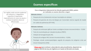 (BRASIL, 2019)
Métodos diretos
• Pesquisa de vírus (isolamento viral por inoculação em células);
• Pesquisa de genoma do vírus da dengue por transcrição reversa seguida de reação
em cadeia da polimerase (RT-PCR);
(BRASIL, 2019)
Exames específicos
Métodos indiretos
• Pesquisa de anticorpos IgM por testes sorológicos (ensaio imunoenzimático – ELISA)
• Teste de neutralização por redução de placas (PRNT);
• Inibição da hemaglutinação (IH);
• Pesquisa de antígeno NS1 (ensaio imunoenzimático – ELISA);
• Patologia: estudo anatomopatológico seguido de pesquisa de antígenos virais por
imuno-histoquímica (IHQ)
Em regiões onde ocorrem epidemias
por arbovírus, o diagnóstico
especifico é importante,
especialmente em casos nos quais a
conduta terapêutica deve ser
diferenciada.
Para o diagnóstico laboratorial da infecção aguda pelo DENV, podem
ser realizados os exames descritos a seguir:
Clique aqui para conhecer a descrição de cada procedimento, disponível nas
páginas 450-453 do Guia de Vigilância em Saúde do Ministério da Saúde.
 