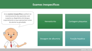 Já os exames inespecíficos auxiliam no
monitoramento dos pacientes com
suspeita ou diagnóstico de dengue,
especialmente os que apresentam sinais
de alarme ou gravidade.
Exames inespecíficos
Hematócrito Contagem plaquetas
Dosagem de albumina Função hepática
(BRASIL, 2019)
 