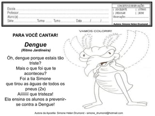 Autora: Simone Helen Drumond



    PARA VOCÊ CANTAR!

          Dengue
        (Ritmo Jardineira)

 Óh, dengue porque estais tão
                triste?
      Mais o que foi que te
           aconteceu?
        Foi a tia Simone
que tirou as águas de todos os
            pneus (2x)
       Aííííííí que tristeza!
Ela ensina os alunos a prevenir-
      se contra a Dengue!
                Autora da Apostila: Simone Helen Drumond - simone_drumond@hotmail.com
 