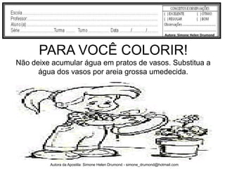 Autora: Simone Helen Drumond



      PARA VOCÊ COLORIR!
Não deixe acumular água em pratos de vasos. Substitua a
      água dos vasos por areia grossa umedecida.




         Autora da Apostila: Simone Helen Drumond - simone_drumond@hotmail.com
 