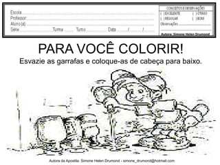 Autora: Simone Helen Drumond



     PARA VOCÊ COLORIR!
Esvazie as garrafas e coloque-as de cabeça para baixo.




        Autora da Apostila: Simone Helen Drumond - simone_drumond@hotmail.com
 