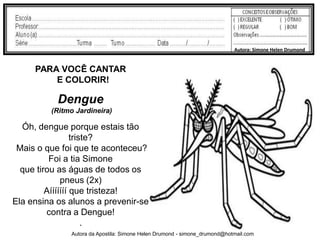Autora: Simone Helen Drumond


     PARA VOCÊ CANTAR
         E COLORIR!

           Dengue
         (Ritmo Jardineira)

  Óh, dengue porque estais tão
                  triste?
 Mais o que foi que te aconteceu?
          Foi a tia Simone
  que tirou as águas de todos os
              pneus (2x)
         Aííííííí que tristeza!
Ela ensina os alunos a prevenir-se
         contra a Dengue!
                      .
              Autora da Apostila: Simone Helen Drumond - simone_drumond@hotmail.com
 