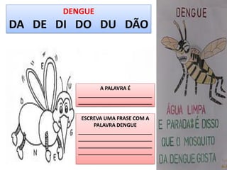 DENGUE
DA DE DI DO DU DÃO



                                      A PALAVRA É
                              __________________________
                              __________________________

                               ESCREVA UMA FRASE COM A
                                   PALAVRA DENGUE
                              __________________________
                              __________________________
                              __________________________
                              __________________________
  Autora da Apostila: Simone Helen Drumond - simone_drumond@hotmail.com
 