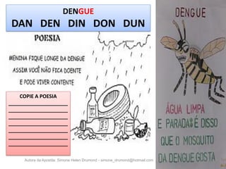 DENGUE
 DAN DEN DIN DON DUN




    COPIE A POESIA
_____________________
_____________________
_____________________
_____________________
_____________________
_____________________
_____________________

     Autora da Apostila: Simone Helen Drumond - simone_drumond@hotmail.com
 