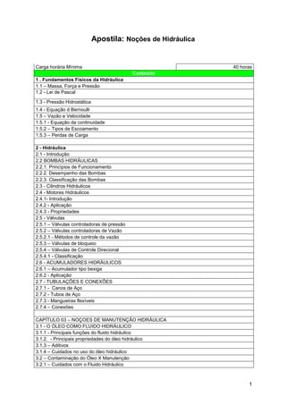 1
Apostila: Noções de Hidráulica
Carga horária Mínima 40 horas
Conteúdo
1 . Fundamentos Físicos da Hidráulica
1.1 – Massa, Força e Pressão
1.2 - Lei de Pascal
1.3 - Pressão Hidrostática
1.4 - Equação d Bernoulli
1.5 – Vazão e Velocidade
1.5.1 - Equação da continuidade
1.5.2 – Tipos de Escoamento
1.5.3 – Perdas de Carga
2 - Hidráulica
2.1 - Introdução
2.2 BOMBAS HIDRÁULICAS
2.2.1. Princípios de Funcionamento
2.2.2. Desempenho das Bombas
2.2.3. Classificação das Bombas
2.3 - Cilindros Hidráulicos
2.4 - Motores Hidráulicos
2.4.1- Introdução
2.4.2 - Aplicação
2.4.3 - Propriedades
2.5 - Válvulas
2.5.1 – Válvulas controladoras de pressão
2.5.2 – Válvulas controladoras de Vazão
2.5.2.1 - Métodos de controle da vazão
2.5.3 – Válvulas de bloqueio
2.5.4 – Válvulas de Controle Direcional
2.5.4.1 - Classificação
2.6 - ACUMULADORES HIDRÁULICOS
2.6.1 – Acumulador tipo bexiga
2.6.2 - Aplicação
2.7 - TUBULAÇÕES E CONEXÕES
2.7.1 - Canos de Aço
2.7.2 - Tubos de Aço
2.7.3 - Mangueiras flexíveis
2.7.4 – Conexões
CAPÍTULO 03 – NOÇOES DE MANUTENÇÃO HIDRÁULICA
3.1 - O ÓLEO COMO FLUIDO HIDRÁULICO
3.1.1 - Principais funções do fluido hidráulico
3.1.2. - Principais propriedades do óleo hidráulico
3.1.3 – Aditivos
3.1.4 – Cuidados no uso do óleo hidráulico
3.2 – Contaminação do Óleo X Manutenção
3.2.1 – Cuidados com o Fluido Hidráulico
 