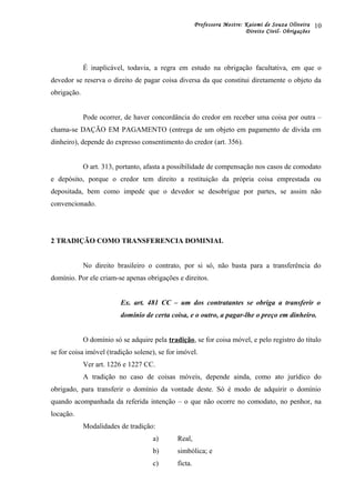 Professora Mestre: Kaiomi de Souza Oliveira
Direito Civil- Obrigações
É inaplicável, todavia, a regra em estudo na obrigação facultativa, em que o
devedor se reserva o direito de pagar coisa diversa da que constitui diretamente o objeto da
obrigação.
Pode ocorrer, de haver concordância do credor em receber uma coisa por outra –
chama-se DAÇÃO EM PAGAMENTO (entrega de um objeto em pagamento de dívida em
dinheiro), depende do expresso consentimento do credor (art. 356).
O art. 313, portanto, afasta a possibilidade de compensação nos casos de comodato
e depósito, porque o credor tem direito a restituição da própria coisa emprestada ou
depositada, bem como impede que o devedor se desobrigue por partes, se assim não
convencionado.
2 TRADIÇÃO COMO TRANSFERENCIA DOMINIAL
No direito brasileiro o contrato, por si só, não basta para a transferência do
domínio. Por ele criam-se apenas obrigações e direitos.
Ex. art. 481 CC – um dos contratantes se obriga a transferir o
domínio de certa coisa, e o outro, a pagar-lhe o preço em dinheiro.
O domínio só se adquire pela tradição, se for coisa móvel, e pelo registro do título
se for coisa imóvel (tradição solene), se for imóvel.
Ver art. 1226 e 1227 CC.
A tradição no caso de coisas móveis, depende ainda, como ato jurídico do
obrigado, para transferir o domínio da vontade deste. Só é modo de adquirir o domínio
quando acompanhada da referida intenção – o que não ocorre no comodato, no penhor, na
locação.
Modalidades de tradição:
a) Real,
b) simbólica; e
c) ficta.
10
 