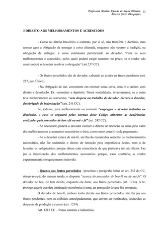 Professora Mestre: Kaiomi de Souza Oliveira
Direito Civil- Obrigações
3 DIREITO AOS MELHORAMENTOS E ACRESCIDOS
- Como no direito brasileiro o contrato, por si só, não transfere o domínio, mas
apenas gera a obrigação de entregar a coisa alienada, enquanto não ocorrer a tradição, na
obrigação de entregar, a coisa continuará pertencendo ao devedor, “com os seus
melhoramentos e acrescidos, pelos quais poderá exigir aumento no preço; se o credor não
anuir poderá o devedor resolver a obrigação” (art.237 CC).
- Os frutos percebidos são do devedor, cabendo ao credor os frutos pendentes (art.
237, par. Único).
- Na obrigação de dar, consistente em restituir coisa certa, dono é o credor, com
direito a devolução. Ex. comodato e depósito. Nessa modalidade, inversamente, se a coisa
teve melhoramento ou acréscimo, “sem despesa ou trabalho do devedor, lucrará o devedor,
desobrigado de indenização” (art. 241 CC).
Se, todavia, para melhoramento ou aumento “empregou o devedor trabalho ou
dispêndio, o caso se regulará pelas normas deste Código atinentes as benfeitorias
realizadas pelo possuidor de boa –fé ou má – fé” (art. 242 CC).
- Se necessário poderá o devedor exercer o direito de retenção da coisa pelo valor
dos melhoramentos e aumentos necessários e úteis, como meio coercitivo de pagamento.
- Se o devedor estava de má-fé, ser-lhe-ão ressarcidos somente os melhoramentos
necessários, não lhe assistindo o direito de retenção pela importância destes, nem o de
levantar os voluptuários, porque obrou com consciência de que praticava um ato ilícito. Faz
jus à indenização dos melhoramentos necessários porque, caso contrário, o credor
experimentaria enriquecimento indevido.
- Quanto aos frutos percebidos –preceitua o parágrafo único do art. 242 do CC,
observar-se-á, do mesmo modo, o disposto “acerca do possuidor de boa-fé ou de má-fe”. O
devedor de boa –fé tem direito, enquanto ela durar, aos frutos percebidos (art. 1214). A lei
protege aquele que deu destinação econômica à terra, na persuasão de que lhe pertencia.
O devedor de boa-fé, embora tenha direito aos frutos percebidos, não faz jus aos
frutos pendentes, nem os colhidos antecipadamente, que devem ser restituídos, deduzidas as
despesas da produção e custeio (art. 1214).
Art. 1215 CC – frutos naturais e industriais.
11
 