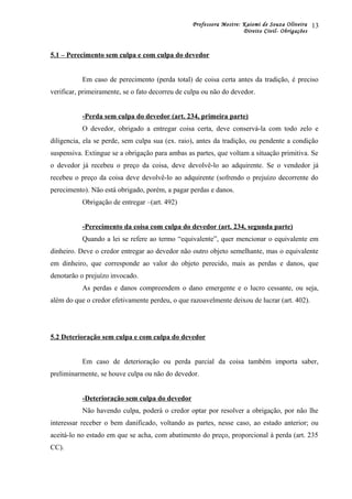 Professora Mestre: Kaiomi de Souza Oliveira
Direito Civil- Obrigações
5.1 – Perecimento sem culpa e com culpa do devedor
Em caso de perecimento (perda total) de coisa certa antes da tradição, é preciso
verificar, primeiramente, se o fato decorreu de culpa ou não do devedor.
-Perda sem culpa do devedor (art. 234, primeira parte)
O devedor, obrigado a entregar coisa certa, deve conservá-la com todo zelo e
diligencia, ela se perde, sem culpa sua (ex. raio), antes da tradição, ou pendente a condição
suspensiva. Extingue se a obrigação para ambas as partes, que voltam a situação primitiva. Se
o devedor já recebeu o preço da coisa, deve devolvê-lo ao adquirente. Se o vendedor já
recebeu o preço da coisa deve devolvê-lo ao adquirente (sofrendo o prejuízo decorrente do
perecimento). Não está obrigado, porém, a pagar perdas e danos.
Obrigação de entregar –(art. 492)
-Perecimento da coisa com culpa do devedor (art. 234, segunda parte)
Quando a lei se refere ao termo “equivalente”, quer mencionar o equivalente em
dinheiro. Deve o credor entregar ao devedor não outro objeto semelhante, mas o equivalente
em dinheiro, que corresponde ao valor do objeto perecido, mais as perdas e danos, que
denotarão o prejuízo invocado.
As perdas e danos compreendem o dano emergente e o lucro cessante, ou seja,
além do que o credor efetivamente perdeu, o que razoavelmente deixou de lucrar (art. 402).
5.2 Deterioração sem culpa e com culpa do devedor
Em caso de deterioração ou perda parcial da coisa também importa saber,
preliminarmente, se houve culpa ou não do devedor.
-Deterioração sem culpa do devedor
Não havendo culpa, poderá o credor optar por resolver a obrigação, por não lhe
interessar receber o bem danificado, voltando as partes, nesse caso, ao estado anterior; ou
aceitá-lo no estado em que se acha, com abatimento do preço, proporcional à perda (art. 235
CC).
13
 