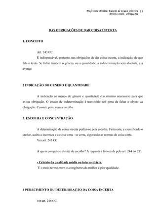 Professora Mestre: Kaiomi de Souza Oliveira
Direito Civil- Obrigações
DAS OBRIGAÇÕES DE DAR COISA INCERTA
1. CONCEITO
Art. 243 CC.
É indispensável, portanto, nas obrigações de dar coisa incerta, a indicação, de que
fala o texto. Se faltar também o gênero, ou a quantidade, a indeterminação será absoluta, e a
avença
2 INDICAÇÃO DO GENERO E QUANTIDADE
A indicação ao menos do gênero e quantidade é o mínimo necessário para que
exista obrigação. O estado de indeterminação é transitório sob pena de faltar o objeto da
obrigação. Cessará, pois, com a escolha.
3. ESCOLHA E CONCENTRAÇÃO
A determinação da coisa incerta perfaz-se pela escolha. Feita esta, e cientificado o
credor, acaba a incerteza e a coisa torna –se certa, vigorando as normas de coisa certa.
Ver art. 245 CC
A quem compete o direito de escolha? A resposta é fornecida pelo art. 244 do CC.
- Critério da qualidade média ou intermediária.
´É o meio termo entre os congêneres da melhor e pior qualidade.
4 PERECIMENTO OU DETERIORAÇÃO DA COISA INCERTA
ver art. 246 CC.
15
 