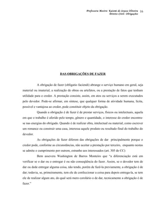 Professora Mestre: Kaiomi de Souza Oliveira
Direito Civil- Obrigações
DAS OBRIGAÇÕES DE FAZER
A obrigação de fazer (obligatio faciendi) abrange o serviço humano em geral, seja
material ou imaterial, a realização de obras ou artefatos, ou a prestação de fatos que tenham
utilidade para o credor. A prestação consiste, assim, em atos ou serviços a serem executados
pelo devedor. Pode-se afirmar, em síntese, que qualquer forma de atividade humana, lícita,
possível e vantajosa ao credor, pode constituir objeto da obrigação.
Quando a obrigação é de fazer é de prestar serviços, físicos ou intelectuais, aquela
em que o trabalho é aferido pelo tempo, gênero e quantidade, o interesse do credor encontra-
se nas energias do obrigado. Quando é de realizar obra, intelectual ou material, como escrever
um romance ou construir uma casa, interessa aquele produto ou resultado final do trabalho do
devedor.
As obrigações de fazer diferem das obrigações de dar principalmente porque o
credor pode, conforme as circunstâncias, não aceitar a prestação por terceiro, enquanto nestas
se admite o cumprimento por outrem, estranho aos interessados (art. 305 do CC)
Bem assevera Washington de Barros Monteiro que “a diferenciação está em
verificar se o dar ou o entregar é ou não conseqüência do fazer. Assim, se o devedor tem de
dar ou dede entregar alguma coisa, não tendo, porém de fazê-la previamente, a obrigação é de
dar; todavia, se, primeiramente, tem ele de confeccionar a coisa para depois entrega-la, se tem
ele de realizar algum ato, do qual será mero corolário o de dar, tecnicamente a obrigação é de
fazer.”
16
 