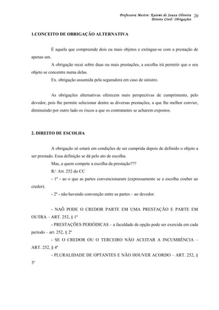 Professora Mestre: Kaiomi de Souza Oliveira
Direito Civil- Obrigações
1.CONCEITO DE OBRIGAÇÃO ALTERNATIVA
É aquela que compreende dois ou mais objetos e extingue-se com a prestação de
apenas um.
A obrigação recai sobre duas ou mais prestações, a escolha irá permitir que o seu
objeto se concentre numa delas.
Ex. obrigação assumida pela seguradora em caso de sinistro.
As obrigações alternativas oferecem mais perspectivas de cumprimento, pelo
devedor, pois lhe permite selecionar dentre as diversas prestações, a que lhe melhor convier,
diminuindo por outro lado os riscos a que os contratantes se acharem expostos.
2. DIREITO DE ESCOLHA
A obrigação só estará em condições de ser cumprida depois de definido o objeto a
ser prestado. Essa definição se dá pelo ato de escolha.
Mas, a quem compete a escolha da prestação???
R/: Art. 252 do CC
- 1º - ao o que as partes convencionaram (expressamente se a escolha couber ao
credor).
- 2º - não havendo convenção entre as partes – ao devedor.
- NAÕ PODE O CREDOR PARTE EM UMA PRESTAÇÃO E PARTE EM
OUTRA – ART. 252, § 1º
- PRESTAÇÕES PERIÓDICAS – a faculdade de opção pode ser exercida em cada
período – art. 252, § 2º
- SE O CREDOR OU O TERCEIRO NÃO ACEITAR A INCUMBÊNCIA –
ART. 252, § 4º
- PLURALIDADE DE OPTANTES E NÃO HOUVER ACORDO – ART. 252, §
3º
20
 