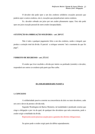 Professora Mestre: Kaiomi de Souza Oliveira
Direito Civil- Obrigações
O devedor não pode opor a um dos credores solidários exceções pessoais que
poderia opor a outros credores, isto é, exceções que prejudicariam outros credores.
Ex. devedor cobrado em juízo por um credor plenamente capaz. Este não pode
opor em juízo exceção pessoal de outro credor (incapacidade).
4 EXTINÇÃO DA OBRIGAÇÃO SOLIDÁRIA – art. 269 CC
Não é todo e qualquer pagamento feito a um dos credores, senão o integral, que
produz a extinção total da dívida. O parcial a extingue somente “até o montante do que foi
pago”.
5 DIREITO DE REGRESSO – art. 272 CC
O credor que tiver recebido a dívida por inteiro ou perdoado (remido) o devedor,
responderá aos outros co-credores pela parte que lhes caiba.
DA SOLIDARIEDADE PASSIVA
1. CONCEITO
A solidariedade passiva consiste na concorrência de dois ou mais devedores, cada
um com o dever de prestar a dívida toda.
Segundo Washington de Barros Monteiro, tal modalidade é predicado externo que
cinge a obrigação e por via do qual, de qualquer dos devedores que nela concorrem, pode o
credor exigir a totalidade da dívida.
Representa assim preciosa caução para a garantia dos direitos obrigacionais.
Se quiser pode o credor exigir parte do débito separadamente.
27
 