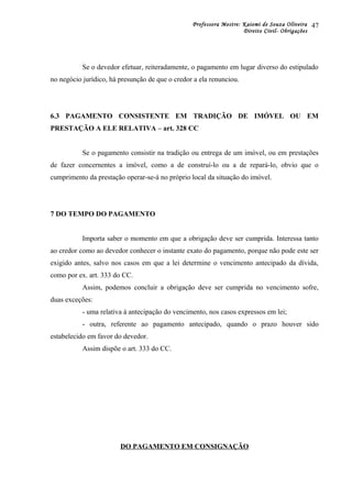 Professora Mestre: Kaiomi de Souza Oliveira
Direito Civil- Obrigações
Se o devedor efetuar, reiteradamente, o pagamento em lugar diverso do estipulado
no negócio jurídico, há presunção de que o credor a ela renunciou.
6.3 PAGAMENTO CONSISTENTE EM TRADIÇÃO DE IMÓVEL OU EM
PRESTAÇÃO A ELE RELATIVA – art. 328 CC
Se o pagamento consistir na tradição ou entrega de um imóvel, ou em prestações
de fazer concernentes a imóvel, como a de construí-lo ou a de repará-lo, obvio que o
cumprimento da prestação operar-se-á no próprio local da situação do imóvel.
7 DO TEMPO DO PAGAMENTO
Importa saber o momento em que a obrigação deve ser cumprida. Interessa tanto
ao credor como ao devedor conhecer o instante exato do pagamento, porque não pode este ser
exigido antes, salvo nos casos em que a lei determine o vencimento antecipado da dívida,
como por ex. art. 333 do CC.
Assim, podemos concluir a obrigação deve ser cumprida no vencimento sofre,
duas exceções:
- uma relativa à antecipação do vencimento, nos casos expressos em lei;
- outra, referente ao pagamento antecipado, quando o prazo houver sido
estabelecido em favor do devedor.
Assim dispõe o art. 333 do CC.
DO PAGAMENTO EM CONSIGNAÇÃO
47
 