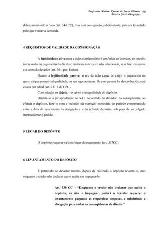 Professora Mestre: Kaiomi de Souza Oliveira
Direito Civil- Obrigações
deles, assumindo o risco (art. 344 CC), mas sim consigna-lo judicialmente, para ser levantado
pelo que vencer a demanda.
4 REQUISITOS DE VALIDADE DA CONSIGNAÇÃO
A legitimidade ativa para a ação consignatória é conferida ao devedor, ao terceiro
interessado no pagamento da dívida e também ao terceiro não interessado, se o fizer em nome
e à conta do devedor (art. 304, par. Único).
Quanto a legitimidade passiva, o réu da ação capaz de exigir o pagamento ou
quem alegue possuir tal qualidade, ou seu representante. Se essa pessoa for desconhecida, será
citada por edital (art. 231, I do CPC).
Com relação ao objeto – exigi-se a integralidade do depósito.
Orienta-se a jurisprudência do STF no sentido do devedor, na consignatória, ao
efetuar o depósito, faze-lo com a inclusão da correção monetária do período compreendido
entre a data do vencimento da obrigação e a do referido depósito, sob pena de ser julgado
improcedente o pedido.
5 LUGAR DO DEPÓSITO
O depósito requerer-se-á no lugar do pagamento. (art. 337CC)
6 LEVANTAMENTO DO DEPÓSITO
É permitido ao devedor mesmo depois de realizado o depósito levanta-lo, mas
enquanto o credor não declarar que o aceita ou impugna-lo.
Art. 338 CC – “Enquanto o credor não declarar que aceita o
depósito, ou não o impugnar, poderá o devedor requerer o
levantamento pagando as respectivas despesas, e subsistindo a
obrigação para todas as conseqüências do direito.”
50
 
