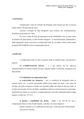 Professora Mestre: Kaiomi de Souza Oliveira
Direito Civil- Obrigações
1 CONCEITO
Compensação é meio de extinção de obrigação entre pessoas que são, ao mesmo
tempo credor e devedor uma da outra.
Acarreta a extinção de duas obrigações cujos credores são, simultaneamente,
devedores um do outro (art. 368).
Ex. José é credor de João da importância de R$ 100.000,00 e este se torna credor
do primeiro de igual quantia, as duas dívidas extinguem –se automaticamente, dispensando o
duplo pagamento. Nesse caso temos a compensação total. Se, no entanto, João se torna credor
de apenas R$ 50.000,00, ocorre a compensação parcial.
2 ESPÉCIES
A compensação pode ser total ou parcial. Pode ser também legal, convencional e
judicial.
2.1 COMPENSAÇÃO LEGAL – é a que decorre da lei. Opera-se
automaticamente. No mesmo instante em que o segundo crédito é construído, extinguem-se as
duas dívidas.
2.1.1 Requisitos da compensação legal
a) reciprocidade das obrigações – isto é a existência de obrigações entre as
mesmas partes. Ex. o terceiro interessado embora possa pagar em nome e por conta do
devedor, não pode compensar a dívida com eventual crédito que tenha em face do credor. A
lei abre uma exceção em favo do fiador, atendendo ao fato de se tratar de terceiro interessado,
permitindo que alegue, em seu favor, a compensação que o devedor (afiançado) poderia arguir
perante o credor (art. 371 CC).
b) liquidez e exigibilidade das dívidas – dispõe o art. 369 do CC que a
compensação efetua-se entre dívidas líquidas, vencidas e de coisas fungíveis.
Quanto a liquidez só se compensam dívidas cujo o valor seja certo e determinado.
Tem que ser vencidas.
56
 