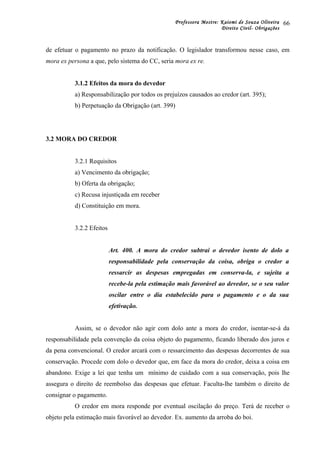 Professora Mestre: Kaiomi de Souza Oliveira
Direito Civil- Obrigações
de efetuar o pagamento no prazo da notificação. O legislador transformou nesse caso, em
mora ex persona a que, pelo sistema do CC, seria mora ex re.
3.1.2 Efeitos da mora do devedor
a) Responsabilização por todos os prejuízos causados ao credor (art. 395);
b) Perpetuação da Obrigação (art. 399)
3.2 MORA DO CREDOR
3.2.1 Requisitos
a) Vencimento da obrigação;
b) Oferta da obrigação;
c) Recusa injustiçada em receber
d) Constituição em mora.
3.2.2 Efeitos
Art. 400. A mora do credor subtrai o devedor isento de dolo a
responsabilidade pela conservação da coisa, obriga o credor a
ressarcir as despesas empregadas em conserva-la, e sujeita a
recebe-la pela estimação mais favorável ao devedor, se o seu valor
oscilar entre o dia estabelecido para o pagamento e o da sua
efetivação.
Assim, se o devedor não agir com dolo ante a mora do credor, isentar-se-á da
responsabilidade pela convenção da coisa objeto do pagamento, ficando liberado dos juros e
da pena convencional. O credor arcará com o ressarcimento das despesas decorrentes de sua
conservação. Procede com dolo o devedor que, em face da mora do credor, deixa a coisa em
abandono. Exige a lei que tenha um mínimo de cuidado com a sua conservação, pois lhe
assegura o direito de reembolso das despesas que efetuar. Faculta-lhe também o direito de
consignar o pagamento.
O credor em mora responde por eventual oscilação do preço. Terá de receber o
objeto pela estimação mais favorável ao devedor. Ex. aumento da arroba do boi.
66
 