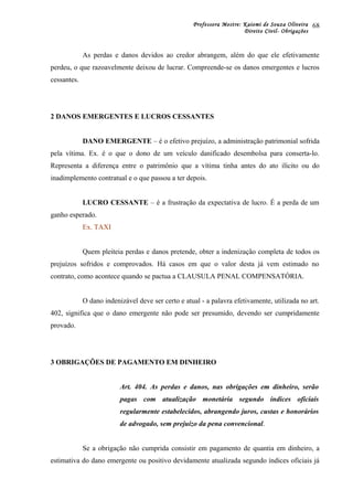 Professora Mestre: Kaiomi de Souza Oliveira
Direito Civil- Obrigações
As perdas e danos devidos ao credor abrangem, além do que ele efetivamente
perdeu, o que razoavelmente deixou de lucrar. Compreende-se os danos emergentes e lucros
cessantes.
2 DANOS EMERGENTES E LUCROS CESSANTES
DANO EMERGENTE – é o efetivo prejuízo, a administração patrimonial sofrida
pela vítima. Ex. é o que o dono de um veículo danificado desembolsa para conserta-lo.
Representa a diferença entre o patrimônio que a vítima tinha antes do ato ilícito ou do
inadimplemento contratual e o que passou a ter depois.
LUCRO CESSANTE – é a frustração da expectativa de lucro. É a perda de um
ganho esperado.
Ex. TAXI
Quem pleiteia perdas e danos pretende, obter a indenização completa de todos os
prejuízos sofridos e comprovados. Há casos em que o valor desta já vem estimado no
contrato, como acontece quando se pactua a CLAUSULA PENAL COMPENSATÓRIA.
O dano indenizável deve ser certo e atual - a palavra efetivamente, utilizada no art.
402, significa que o dano emergente não pode ser presumido, devendo ser cumpridamente
provado.
3 OBRIGAÇÕES DE PAGAMENTO EM DINHEIRO
Art. 404. As perdas e danos, nas obrigações em dinheiro, serão
pagas com atualização monetária segundo índices oficiais
regularmente estabelecidos, abrangendo juros, custas e honorários
de advogado, sem prejuízo da pena convencional.
Se a obrigação não cumprida consistir em pagamento de quantia em dinheiro, a
estimativa do dano emergente ou positivo devidamente atualizada segundo índices oficiais já
68
 