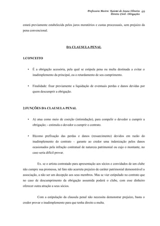 Professora Mestre: Kaiomi de Souza Oliveira
Direito Civil- Obrigações
estará previamente estabelecida pelos juros moratórios e custas processuais, sem prejuízo da
pena convencional.
DA CLAUSULA PENAL
1.CONCEITO
• É a obrigação acessória, pela qual se estipula pena ou multa destinada a evitar o
inadimplemento da principal, ou o retardamento de seu cumprimento.
• Finalidade: fixar previamente a liquidação de eventuais perdas e danos devidas por
quem descumprir a obrigação.
2.FUNÇÕES DA CLAUSULA PENAL
• A) atua como meio de coerção (intimidação), para compelir o devedor a cumprir a
obrigação; - estimula o devedor a cumprir o contrato.
• B)como prefixação das perdas e danos (ressarcimento) devidos em razão do
inadimplemento do contrato – garante ao credor uma indenização pelos danos
ocasionados pela infração contratual de natureza patrimonial ou cujo o montante, no
caso seria difícil provar.
Ex. se o artista contratado para apresentação aos sócios e convidados de um clube
não cumpre sua promessa, tal fato não acarreta prejuízo de caráter patrimonial demonstrável a
associação, a não ser um decepção aos seus membros. Mas se vier estipulado no contrato que
no caso de descumprimento da obrigação assumida poderá o clube, com esse dinheiro
oferecer outra atração a seus sócios.
Com a estipulação da clausula penal não necessita demonstrar prejuízo, basta o
credor provar o inadimplemento para que tenha direito a multa.
69
 