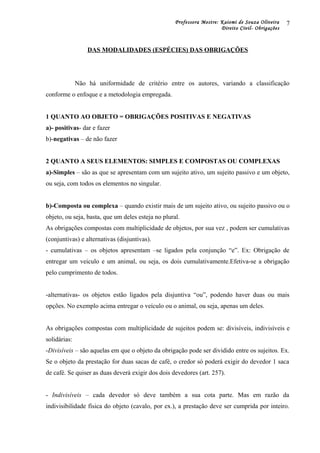 Professora Mestre: Kaiomi de Souza Oliveira
Direito Civil- Obrigações
DAS MODALIDADES (ESPÉCIES) DAS OBRIGAÇÕES
Não há uniformidade de critério entre os autores, variando a classificação
conforme o enfoque e a metodologia empregada.
1 QUANTO AO OBJETO = OBRIGAÇÕES POSITIVAS E NEGATIVAS
a)- positivas- dar e fazer
b)-negativas – de não fazer
2 QUANTO A SEUS ELEMENTOS: SIMPLES E COMPOSTAS OU COMPLEXAS
a)-Simples – são as que se apresentam com um sujeito ativo, um sujeito passivo e um objeto,
ou seja, com todos os elementos no singular.
b)-Composta ou complexa – quando existir mais de um sujeito ativo, ou sujeito passivo ou o
objeto, ou seja, basta, que um deles esteja no plural.
As obrigações compostas com multiplicidade de objetos, por sua vez , podem ser cumulativas
(conjuntivas) e alternativas (disjuntivas).
- cumulativas – os objetos apresentam –se ligados pela conjunção “e”. Ex: Obrigação de
entregar um veiculo e um animal, ou seja, os dois cumulativamente.Efetiva-se a obrigação
pelo cumprimento de todos.
-alternativas- os objetos estão ligados pela disjuntiva “ou”, podendo haver duas ou mais
opções. No exemplo acima entregar o veículo ou o animal, ou seja, apenas um deles.
As obrigações compostas com multiplicidade de sujeitos podem se: divisíveis, indivisíveis e
solidárias:
-Divisíveis – são aquelas em que o objeto da obrigação pode ser dividido entre os sujeitos. Ex.
Se o objeto da prestação for duas sacas de café, o credor só poderá exigir do devedor 1 saca
de café. Se quiser as duas deverá exigir dos dois devedores (art. 257).
- Indivisíveis – cada devedor só deve também a sua cota parte. Mas em razão da
indivisibilidade física do objeto (cavalo, por ex.), a prestação deve ser cumprida por inteiro.
7
 