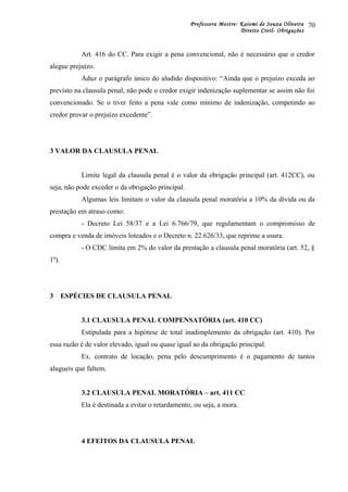 Professora Mestre: Kaiomi de Souza Oliveira
Direito Civil- Obrigações
Art. 416 do CC. Para exigir a pena convencional, não é necessário que o credor
alegue prejuízo.
Aduz o parágrafo único do aludido dispositivo: “Ainda que o prejuízo exceda ao
previsto na clausula penal, não pode o credor exigir indenização suplementar se assim não foi
convencionado. Se o tiver feito a pena vale como mínimo de indenização, competindo ao
credor provar o prejuízo excedente”.
3 VALOR DA CLAUSULA PENAL
Limite legal da clausula penal é o valor da obrigação principal (art. 412CC), ou
seja, não pode exceder o da obrigação principal.
Algumas leis limitam o valor da clausula penal moratória a 10% da dívida ou da
prestação em atraso como:
- Decreto Lei 58/37 e a Lei 6.766/79, que regulamentam o compromisso de
compra e venda de imóveis loteados e o Decreto n. 22.626/33, que reprime a usura.
- O CDC limita em 2% do valor da prestação a clausula penal moratória (art. 52, §
1º).
3 ESPÉCIES DE CLAUSULA PENAL
3.1 CLAUSULA PENAL COMPENSATÓRIA (art. 410 CC)
Estipulada para a hipótese de total inadimplemento da obrigação (art. 410). Por
essa razão é de valor elevado, igual ou quase igual ao da obrigação principal.
Ex. contrato de locação, pena pelo descumprimento é o pagamento de tantos
alugueis que faltem.
3.2 CLAUSULA PENAL MORATÓRIA – art. 411 CC
Ela é destinada a evitar o retardamento, ou seja, a mora.
4 EFEITOS DA CLAUSULA PENAL
70
 