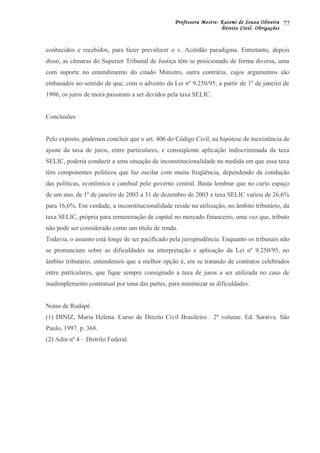 Professora Mestre: Kaiomi de Souza Oliveira
Direito Civil- Obrigações
conhecidos e recebidos, para fazer prevalecer o v. Acórdão paradigma. Entretanto, depois
disso, as câmaras do Superior Tribunal de Justiça têm se posicionado de forma diversa, uma
com suporte no entendimento do citado Ministro, outra contrária, cujos argumentos são
embasados no sentido de que, com o advento da Lei nº 9.250/95, a partir de 1º de janeiro de
1996, os juros de mora passaram a ser devidos pela taxa SELIC.
Conclusões
Pelo exposto, podemos concluir que o art. 406 do Código Civil, na hipótese de inexistência de
ajuste da taxa de juros, entre particulares, e conseqüente aplicação indiscriminada da taxa
SELIC, poderia conduzir a uma situação de inconstitucionalidade na medida em que essa taxa
têm componentes políticos que faz oscilar com muita freqüência, dependendo da condução
das políticas, econômica e cambial pelo governo central. Basta lembrar que no curto espaço
de um ano, de 1º de janeiro de 2003 a 31 de dezembro de 2003 a taxa SELIC variou de 26,6%
para 16,6%. Em verdade, a inconstitucionalidade reside na utilização, no âmbito tributário, da
taxa SELIC, própria para remuneração de capital no mercado financeiro, uma vez que, tributo
não pode ser considerado como um título de renda.
Todavia, o assunto está longe de ser pacificado pela jurisprudência. Enquanto os tribunais não
se pronunciam sobre as dificuldades na interpretação e aplicação da Lei nº 9.250/95, no
âmbito tributário, entendemos que a melhor opção é, em se tratando de contratos celebrados
entre particulares, que fique sempre consignado a taxa de juros a ser utilizada no caso de
inadimplemento contratual por uma das partes, para minimizar as dificuldades.
Notas de Rodapé
(1) DINIZ, Maria Helena. Curso de Direito Civil Brasileiro . 2º volume. Ed. Saraiva. São
Paulo, 1997. p. 368.
(2) Adin nº 4 – Distrito Federal.
77
 