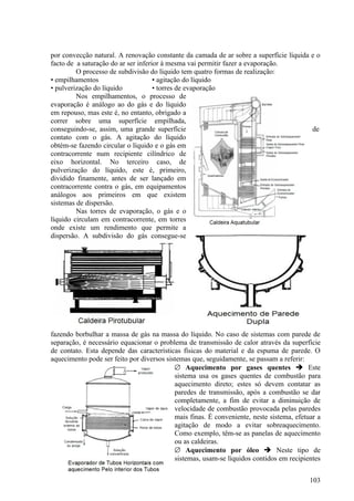 por convecção natural. A renovação constante da camada de ar sobre a superfície líquida e o
facto de a saturação do ar ser inferior à mesma vai permitir fazer a evaporação.
         O processo de subdivisão do líquido tem quatro formas de realização:
• empilhamentos                      • agitação do líquido
• pulverização do líquido            • torres de evaporação
         Nos empilhamentos, o processo de
evaporação é análogo ao do gás e do líquido
em repouso, mas este é, no entanto, obrigado a
correr sobre uma superfície empilhada,
conseguindo-se, assim, uma grande superfície                                            de
contato com o gás. A agitação do líquido
obtém-se fazendo circular o líquido e o gás em
contracorrente num recipiente cilíndrico de
eixo horizontal. No terceiro caso, de
pulverização do líquido, este é, primeiro,
dividido finamente, antes de ser lançado em
contracorrente contra o gás, em equipamentos
análogos aos primeiros em que existem
sistemas de dispersão.
         Nas torres de evaporação, o gás e o
líquido circulam em contracorrente, em torres
onde existe um rendimento que permite a
dispersão. A subdivisão do gás consegue-se




fazendo borbulhar a massa de gás na massa do líquido. No caso de sistemas com parede de
separação, é necessário equacionar o problema de transmissão de calor através da superfície
de contato. Esta depende das características físicas do material e da espuma de parede. O
aquecimento pode ser feito por diversos sistemas que, seguidamente, se passam a referir:
                                           ∅ Aquecimento por gases quentes  Este
                                           sistema usa os gases quentes de combustão para
                                           aquecimento direto; estes só devem contatar as
                                           paredes de transmissão, após a combustão se dar
                                           completamente, a fim de evitar a diminuição de
                                           velocidade de combustão provocada pelas paredes
                                           mais finas. É conveniente, neste sistema, efetuar a
                                           agitação de modo a evitar sobreaquecimento.
                                           Como exemplo, têm-se as panelas de aquecimento
                                           ou as caldeiras.
                                           ∅ Aquecimento por óleo  Neste tipo de
                                           sistemas, usam-se líquidos contidos em recipientes


                                                                                          103
 