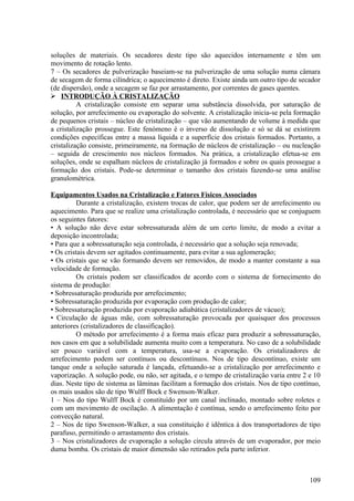 soluções de materiais. Os secadores deste tipo são aquecidos internamente e têm um
movimento de rotação lento.
7 – Os secadores de pulverização baseiam-se na pulverização de uma solução numa câmara
de secagem de forma cilíndrica; o aquecimento é direto. Existe ainda um outro tipo de secador
(de dispersão), onde a secagem se faz por arrastamento, por correntes de gases quentes.
 INTRODUÇÃO À CRISTALIZAÇÃO
          A cristalização consiste em separar uma substância dissolvida, por saturação de
solução, por arrefecimento ou evaporação do solvente. A cristalização inicia-se pela formação
de pequenos cristais – núcleo de cristalização – que vão aumentando de volume à medida que
a cristalização prossegue. Este fenómeno é o inverso de dissolução e só se dá se existirem
condições específicas entre a massa líquida e a superfície dos cristais formados. Portanto, a
cristalização consiste, primeiramente, na formação de núcleos de cristalização – ou nucleação
– seguida de crescimento nos núcleos formados. Na prática, a cristalização efetua-se em
soluções, onde se espalham núcleos de cristalização já formados e sobre os quais prossegue a
formação dos cristais. Pode-se determinar o tamanho dos cristais fazendo-se uma análise
granulométrica.

Equipamentos Usados na Cristalização e Fatores Físicos Associados
          Durante a cristalização, existem trocas de calor, que podem ser de arrefecimento ou
aquecimento. Para que se realize uma cristalização controlada, é necessário que se conjuguem
os seguintes fatores:
• A solução não deve estar sobressaturada além de um certo limite, de modo a evitar a
deposição incontrolada;
• Para que a sobressaturação seja controlada, é necessário que a solução seja renovada;
• Os cristais devem ser agitados continuamente, para evitar a sua aglomeração;
• Os cristais que se vão formando devem ser removidos, de modo a manter constante a sua
velocidade de formação.
          Os cristais podem ser classificados de acordo com o sistema de fornecimento do
sistema de produção:
• Sobressaturação produzida por arrefecimento;
• Sobressaturação produzida por evaporação com produção de calor;
• Sobressaturação produzida por evaporação adiabática (cristalizadores de vácuo);
• Circulação de águas mãe, com sobressaturação provocada por quaisquer dos processos
anteriores (cristalizadores de classificação).
          O método por arrefecimento é a forma mais eficaz para produzir a sobressaturação,
nos casos em que a solubilidade aumenta muito com a temperatura. No caso de a solubilidade
ser pouco variável com a temperatura, usa-se a evaporação. Os cristalizadores de
arrefecimento podem ser contínuos ou descontínuos. Nos de tipo descontínuo, existe um
tanque onde a solução saturada é lançada, efetuando-se a cristalização por arrefecimento e
vaporização. A solução pode, ou não, ser agitada, e o tempo de cristalização varia entre 2 e 10
dias. Neste tipo de sistema as lâminas facilitam a formação dos cristais. Nos de tipo contínuo,
os mais usados são de tipo Wulff Bock e Swenson-Walker.
1 – Nos do tipo Wulff Bock é constituído por um canal inclinado, montado sobre roletes e
com um movimento de oscilação. A alimentação é contínua, sendo o arrefecimento feito por
convecção natural.
2 – Nos de tipo Swenson-Walker, a sua constituição é idêntica à dos transportadores de tipo
parafuso, permitindo o arrastamento dos cristais.
3 – Nos cristalizadores de evaporação a solução circula através de um evaporador, por meio
duma bomba. Os cristais de maior dimensão são retirados pela parte inferior.



                                                                                           109
 