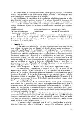 4 – Nos cristalizadores de vácuo, de arrefecimento e de evaporação, a solução é lançada num
cilindro vertical de base cónica, sendo o vácuo feito por um ejetor. O abaixamento do ponto
de ebulição forma o fenómeno de vaporização adiabática.
5 - Nos cristalizadores de classificação faz-se circular uma solução sobressaturada, de baixo
para cima, através de uma suspensão de cristais. A variação de velocidade de sustentação com
as dimensões dos cristais origina a classificação dos mesmos, dando origem ao seu nome.
          Um dos problemas relacionados com a utilização é o do endurecimento dos cristais,
quando armazenados a granel ou em sacos; o endurecimento é facilitado pelos seguintes
fatores:
• teor de humidade                     • presença de impurezas • tamanho dos cristais
• pressão de armazenagem               • temperatura           • duração de armazenagem
• transição para outra forma cristalina.
          Todos estes fatores provocam uma ligação entre os cristais, criando o endurecimento,
o que é de evitar; isso se consegue com a adição de agentes de acondicionamento, os quais
formam uma película entre os mesmos. As substâncias usadas nestes casos são, por exemplo,
o calcário, a cal, o caulino, o talco.

 EXTRAÇÃO
          A operação de extração consiste em separar os constituintes de uma mistura, pondo
essa mistura em contato com um líquido que dissolva alguns desses constituintes. A
quantidade separada depende da quantidade de solvente usado e do tempo de contato, sendo o
problema principal estabelecer qual o mecanismo adequado de dissolução. No caso de uma
substância bem definida e completamente solúvel, a separação torna-se uma operação simples
de entender. Supondo uma fase líquida “B” e uma substância A solúvel em B, ambas em
presença uma da outra, a fase B vai dissolver a “A” até se atingir o equilíbrio, ou seja, até que
esteja saturada em B, formando-se uma única fase, se não se atingir o limite de saturação. No
caso da quantidade ser superior ao limite de solubilidade, formar-se-á uma fase e o
remanescente de “A” não solubilizado. “A” dissolução faz-se através de uma interface e vai
variando ao longo do tempo. Pode dar-se de dois modos:
• com o líquido em repouso;          • com o líquido em movimento (agitação do solvente).
          No primeiro caso, o movimento da molécula de “A” em “B” faz-se por um
mecanismo de difusão e depende das diferenças de concentração. No segundo caso, a
dissolução é facilitada por existir uma renovação permanente do solvente (por convecção). Os
fenómenos de difusão e de convecção são complexos, sendo necessário recorrer a cálculos
longos que simulem os mecanismos físicos que lhes estão associados. No entanto, é do
conhecimento comum que o fenómeno da dissolução que está associado à extração é mais
rápido se for feito com agitação.
          No caso de dissolução de um constituinte de uma mistura (de dois constituintes),
num solvente, tem-se já uma verdadeira extração. Para se perceber melhor o modelo, pode-se
considerar que um dos constituintes é completamente insolúvel no solvente. Para acontecer a
dissolução é necessário que o componente a se extrair entre em contato com a superfície livre
do solvente. O equilíbrio dá-se entre duas soluções do constituinte solúvel, ou seja, a existente
e a que se vai formar (fase A e fase B).
          O transporte do constituinte solúvel através do primeiro dissolvente terá um
mecanismo inverso ao da dissolução descrito anteriormente e pode fazer-se por difusão ou por
convecção, formando-se na interface um filme estacionário. Existirão, assim, dois filmes
adjacentes através dos quais se faz a transferência. No entanto, quando uma das fases é sólida,
não se formam dois filmes, mas apenas um.
          No caso de solventes parcialmente solúveis entre si, há necessidade de recorrer a
diagramas binários para saber as concentrações e a composição das fases em presença dos


                                                                                             110
 