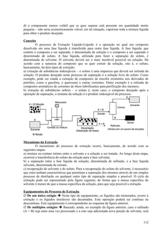 d) o componente menos volátil que se quer separar está presente em quantidade muito
pequena – não seria economicamente viável, em tal situação, vaporizar toda a mistura líquida
para obter o produto desejado.

Conceito
         O processo de Extração Líquido-Líquido é a operação no qual um composto
dissolvido em uma fase líquida é transferido para outra fase líquida. A fase líquida, que
contém o composto a ser separado, é denominada de solução e o composto a ser separado é
denominado de soluto. A fase líquida, utilizada para fazer a separação do soluto, é
denominada de solvente. O solvente deverá ser o mais insolúvel possível na solução. De
acordo com a natureza do composto que se quer extrair da solução, isto é, o soluto,
basicamente, há dois tipos de extração:
a) extração de substâncias indesejáveis – o soluto é uma impureza que deverá ser retirada da
solução. O produto desejado neste processo de separação é a solução livre do soluto. Como
exemplo, pode ser citada a extração de compostos de enxofre existentes nos derivados de
petróleo, como a gasolina, o querosene e outras correntes. Outro exemplo é a retirada de
compostos aromáticos de correntes de óleos lubrificantes para purificação dos mesmos;
b) extração de substâncias nobres – o soluto é, neste caso, o composto desejado após a
operação de separação, o restante da solução é o produto indesejável do processo.




Mecanismo da Extração
         O mecanismo do processo de extração ocorre, basicamente, de acordo com as
seguintes etapas:
a) mistura ou contato íntimo entre o solvente e a solução a ser tratada. Ao longo desta etapa,
ocorrerá a transferência do soluto da solução para a fase solvente;
b) a separação entre a fase líquida da solução, denominada de rafinado, e a fase líquida
solvente, denominada de extrato;
c) recuperação do solvente e do soluto. Para a recuperação do soluto do solvente, é necessário
que estes tenham características que permitam a separação dos mesmos através de um simples
processo de destilação ou qualquer outro tipo de separação simples e possível. O ciclo da
extração pode ser representado pela figura seguinte, de forma que a massa específica do
solvente é menor do que a massa específica da solução, para que seja possível a extração.

Equipamentos do Processo de Extração
∅ De um único estágio  Neste tipo de equipamento, os líquidos são misturados, ocorre à
extração e os líquidos insolúveis são decantados. Esta operação poderá ser contínua ou
descontínua. Este equipamento é correspondente ao esquema da figura anterior.
∅ De múltiplos estágios  Baseado, ainda, no exemplo da figura anterior, caso o rafinado
(A + B) seja mais uma vez processado e a este seja adicionada nova porção de solvente, será


                                                                                          112
 