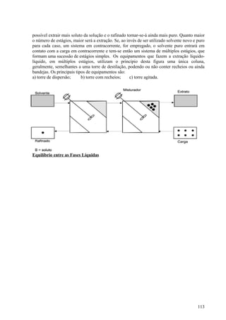 possível extrair mais soluto da solução e o rafinado tornar-se-á ainda mais puro. Quanto maior
o número de estágios, maior será a extração. Se, ao invés de ser utilizado solvente novo e puro
para cada caso, um sistema em contracorrente, for empregado, o solvente puro entrará em
contato com a carga em contracorrente e tem-se então um sistema de múltiplos estágios, que
formam uma sucessão de estágios simples. Os equipamentos que fazem a extração líquido-
líquido, em múltiplos estágios, utilizam o princípio desta figura uma única coluna,
geralmente, semelhantes a uma torre de destilação, podendo ou não conter recheios ou ainda
bandejas. Os principais tipos de equipamentos são:
a) torre de dispersão;     b) torre com recheios;     c) torre agitada.




Equilíbrio entre as Fases Líquidas




                                                                                           113
 