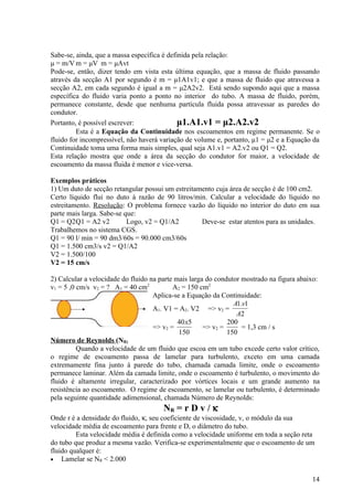 Sabe-se, ainda, que a massa específica é definida pela relação:
μ = m/V m = μV m = μAvt
Pode-se, então, dizer tendo em vista esta última equação, que a massa de fluido passando
através da secção A1 por segundo é m = μ1A1v1; e que a massa de fluido que atravessa a
secção A2, em cada segundo é igual a m = μ2A2v2. Está sendo supondo aqui que a massa
específica do fluido varia ponto a ponto no interior do tubo. A massa de fluido, porém,
permanece constante, desde que nenhuma partícula fluida possa atravessar as paredes do
condutor.
Portanto, é possível escrever:               μ1.A1.v1 = μ2.A2.v2
         Esta é a Equação da Continuidade nos escoamentos em regime permanente. Se o
fluido for incompressível, não haverá variação de volume e, portanto, μ1 = μ2 e a Equação da
Continuidade toma uma forma mais simples, qual seja A1.v1 = A2.v2 ou Q1 = Q2.
Esta relação mostra que onde a área da secção do condutor for maior, a velocidade de
escoamento da massa fluida é menor e vice-versa.

Exemplos práticos
1) Um duto de secção retangular possui um estreitamento cuja área de secção é de 100 cm2.
Certo líquido flui no duto à razão de 90 litros/min. Calcular a velocidade do líquido no
estreitamento. Resolução: O problema fornece vazão do líquido no interior do duto em sua
parte mais larga. Sabe-se que:
Q1 = Q2Q1 = A2 v2          Logo, v2 = Q1/A2        Deve-se estar atentos para as unidades.
Trabalhemos no sistema CGS.
Q1 = 90 l/ min = 90 dm3/60s = 90.000 cm3/60s
Q1 = 1.500 cm3/s v2 = Q1/A2
V2 = 1.500/100
V2 = 15 cm/s

2) Calcular a velocidade do fluido na parte mais larga do condutor mostrado na figura abaixo:
v1 = 5 ,0 cm/s v2 = ? A1 = 40 cm2          A2 = 150 cm2
                                    Aplica-se a Equação da Continuidade:
                                                                A1.v1
                                    A1. V1 = A2. V2 => v2 =
                                                                 A2
                                             40x5             200
                                    => v2 =           => v2 =      = 1,3 cm / s
                                             150              150
Número de Reynolds (NR)
          Quando a velocidade de um fluido que escoa em um tubo excede certo valor crítico,
o regime de escoamento passa de lamelar para turbulento, exceto em uma camada
extremamente fina junto à parede do tubo, chamada camada limite, onde o escoamento
permanece laminar. Além da camada limite, onde o escoamento é turbulento, o movimento do
fluido é altamente irregular, caracterizado por vórtices locais e um grande aumento na
resistência ao escoamento. O regime de escoamento, se lamelar ou turbulento, é determinado
pela seguinte quantidade adimensional, chamada Número de Reynolds:
                                       NR = r D v / κ
Onde r é a densidade do fluido, κ, seu coeficiente de viscosidade, v, o módulo da sua
velocidade média de escoamento para frente e D, o diâmetro do tubo.
         Esta velocidade média é definida como a velocidade uniforme em toda a seção reta
do tubo que produz a mesma vazão. Verifica-se experimentalmente que o escoamento de um
fluido qualquer é:
• Lamelar se NR < 2.000


                                                                                          14
 