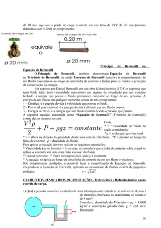 de 20 mm equivale à perda de carga existente em um tubo de PVC de 20 mm (mesmo
diâmetro) com 0,20 m de comprimento:




                                                             Princípio de Bernoulli ou
Equação de Bernoulli
          O Princípio de Bernoulli, também denominado Equação de Bernoulli
ou Trinômio de Bernoulli, ou ainda Teorema de Bernoulli descreve o comportamento de
um fluido movendo-se ao longo de uma linha de corrente e traduz para os fluidos o principio
da conservação da energia.
          Foi exposto por Daniel Bernoulli em sua obra Hidrodinâmica (1738) e expressa que
num fluido ideal (sem viscosidade nem atrito) em régime de circulação por um conduto
fechado, a energia que possui o fluido permanece constante ao longo de seu percurso. A
energia de um fluido em qualquer momento consta de três componentes:
1 – Cinética: é a energia devida à velocidade que possua o fluido.
2 – Potencial gravitacional: é a energia devida à altitude que um fluido possua.
3 – Energia de fluxo: é a energia que um fluido contém devido à pressão que possui.
A seguinte equação conhecida como “Equação de Bernoulli” (Trinômio de Bernoulli)
consta destes mesmos termos.
                                                                 Onde:
                                                                 * V = velocidade do fluido na
                                                                 seção considerada.
                                                                 * g = aceleração gravitacional
* z = altura na direção da gravidade desde uma cota de referência. *P = pressão ao longo da
linha de corrente. ρ = densidade do fluido.
Para aplicar a equação deve-se realizar as seguintes suposições:
* Viscosidade (atrito interno) = 0, ou seja, se considera que a linha de corrente sobre a qual se
aplica se encontra em uma zona ‘não viscosa’ do fluido.
* Caudal constante * Fluxo incompressível, onde ρ é constante.
* A equação se aplica ao longo de uma linha de corrente ou em um fluxo irrotacional.
Sob determinadas condições, é possível fazer a simplificação da Equação de Bernoulli,
chegando-se a Equação de Torricelli, aplicada ao escoamento de fluidos através de pequenos
orifícios:                                     v = 2 gH

EXERCÍCIOS RESOLVIDOS DE APLICAÇÃO – Hidrostática / Hidrodinâmica; vazão
e perda de carga.

1) Qual a pressão manométrica dentro de uma tubulação onde circula ar se o desnível do nível
                                         do mercúrio observado no manômetro de coluna é
                                         de 4 mm?
                                         Considere: densidade do Mercúrio = ρhg = 13600
                                         kg/m3 e aceleração gravitacional g = 9,81 m/s2
                                         Resolução:

                                                                                              18
 