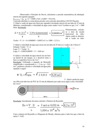Observando o Princípio de Stevin, calculamos a pressão manométrica da tubulação
através da seguinte equação:
pmanométrica = ρhg . g . h = 13600 x 9,81 x 0,004 = 533,6 Pa
A pressão absoluta é a soma dessa pressão com a pressão atmosférica (101325 Pascals).
2 ) Qual a vazão de água (em litros por segundo) circulando através de um tubo de 32 mm de
diâmetro, considerando a velocidade da água como sendo 4 m/s? Lembre-se que 1 m3 = 1000
litros. Resolução:
                                                                    Primeiramente, calcula-
                                                                    se a área da secção
                                                                    transversal do tubo:
                                                                    Agora, pode-se determi-
                                                                    nar a vazão no tubo:
Vazão = V. A = 4 x 0,000803 = 0,0032 m3 /s x 1000 = 3,2 L/s

3 ) Qual a velocidade da água que escoa em um duto de 25 mm se a vazão é de 2 litros/s?
Solução: Vazão = V. A
Logo: V = Vazão / A
Logo, V = 0,002/0,00049 = V = 4,08 m/s

4 ) Qual a velocidade da água através de um furo
na lateral de um tanque, se o desnível entre o
furo e a superfície livre é de 2 m ?
Resolução: Utilizando a equação de Bernoulli
simplificada e considerando z1 = 2 m e g = 9,81
m/s2, podemos calcular a velocidade da água pela
equação a seguir:




                                                               5 – Qual a perda de carga
em 100 m de tubo liso de PVC de 32 mm de diâmetro por onde escoa água a uma velocidade
de 2 m/s?




Resolução: Inicialmente devemos calcular o Número de Reynolds:




Com o número de Reynolds e o Diagrama de Moody, obtemos para o tubo liso que o fator de
atrito f = 0,02.




                                                                                          19
 