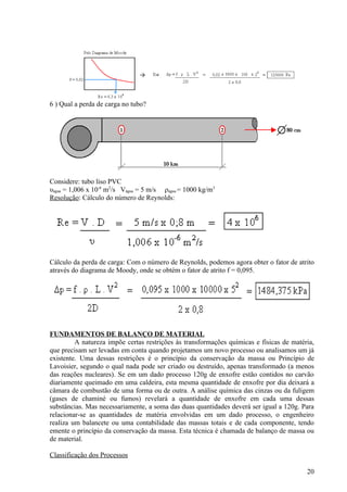 6 ) Qual a perda de carga no tubo?




Considere: tubo liso PVC
υágua = 1,006 x 10-6 m2/s Vágua = 5 m/s ρágua = 1000 kg/m3
Resolução: Cálculo do número de Reynolds:




Cálculo da perda de carga: Com o número de Reynolds, podemos agora obter o fator de atrito
através do diagrama de Moody, onde se obtém o fator de atrito f = 0,095.




FUNDAMENTOS DE BALANÇO DE MATERIAL
         A natureza impõe certas restrições às transformações químicas e físicas de matéria,
que precisam ser levadas em conta quando projetamos um novo processo ou analisamos um já
existente. Uma dessas restrições é o princípio da conservação da massa ou Princípio de
Lavoisier, segundo o qual nada pode ser criado ou destruído, apenas transformado (a menos
das reações nucleares). Se em um dado processo 120g de enxofre estão contidos no carvão
diariamente queimado em uma caldeira, esta mesma quantidade de enxofre por dia deixará a
câmara de combustão de uma forma ou de outra. A análise química das cinzas ou da fuligem
(gases de chaminé ou fumos) revelará a quantidade de enxofre em cada uma dessas
substâncias. Mas necessariamente, a soma das duas quantidades deverá ser igual a 120g. Para
relacionar-se as quantidades de matéria envolvidas em um dado processo, o engenheiro
realiza um balancete ou uma contabilidade das massas totais e de cada componente, tendo
emente o princípio da conservação da massa. Esta técnica é chamada de balanço de massa ou
de material.

Classificação dos Processos

                                                                                         20
 