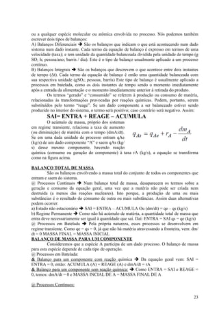 ou a qualquer espécie molecular ou atômica envolvida no processo. Nós podemos também
escrever dois tipos de balanços:
A) Balanços Diferenciais  São os balanços que indicam o que está acontecendo num dado
sistema num dado instante. Cada termo da equação de balanço é expresso em termos de uma
velocidade (taxa); e tem unidade da quantidade balanceada dividida pela unidade de tempo (g
SO2 h; pessoa/ano; barris / dia). Este é o tipo de balanço usualmente aplicado a um processo
contínuo.
B) Balanços Integrais  São os balanços que descrevem o que acontece entre dois instantes
de tempo (Δt). Cada termo da equação de balanço é então uma quantidade balanceada com
sua respectiva unidade (gSO2; pessoas, barris) Este tipo de balanço é usualmente aplicado a
processos em batelada, como os dois instantes de tempo sendo o momento imediatamente
após a entrada da alimentação e o momento imediatamente anterior à retirada do produto.
         Os termos “gerado” e “consumido” se referem à produção ou consumo de matéria,
relacionadas às transformações provocadas por reações químicas. Podem, portanto, serem
substituídos pelo termo “reage”. Se um dado componente a ser balanceado estiver sendo
produzido no interior do sistema, o termo será positivo; caso contrário será negativo. Assim:
        SAI= ENTRA + REAGE – ACUMULA
         O acúmulo de massa, próprio dos sistemas
em regime transiente, relaciona a taxa de aumento
(ou diminuição) de matéria com o tempo (dmA/dt).
Se em uma dada unidade de processo entram qAe
(kg/s) de um dado componente “A” e saem qAs (kg/
s) desse mesmo componente, havendo reação
química (consumo ou geração do componente) à taxa rA (kg/s), a equação se transforma
como na figura acima.

BALANÇO TOTAL DE MASSA
         São os balanços envolvendo a massa total do conjunto de todos os componentes que
entram e saem do sistema.
@ Processos Contínuos  Num balanço total de massa, desaparecem os termos sobre a
geração e consumo da equação geral, uma vez que a matéria não pode ser criada nem
destruída (a menos das reações nucleares). Isto porque, a produção de uma ou mais
substâncias é o resultado do consumo de outra ou mais substâncias. Assim duas alternativas
podem ocorrer:
a) Estado não estacionário  SAI = ENTRA – ACUMULA Ou (dm/dt) = qe – qs (kg/s)
b) Regime Permanente  Como não há acúmulo de matéria, a quantidade total de massa que
entra deve necessariamente ser igual à quantidade que sai. Daí: ENTRA = SAI qs = qe (kg/s)
@ Processos em Batelada  Pela própria natureza, esses processos se desenvolvem em
regime transiente. Como qe = qs = 0, já que não há matéria atravessando a fronteira, vem: dm/
dt = 0 MASSA FINAL = MASSA INICIAL
BALANÇO DE MASSA PARA UM COMPONENTE
         Consideremos que a espécie A participa de um dado processo. O balanço de massa
para esta espécie depende de cada tipo de operação.
@ Processos em Batelada:
& Balanço para um componente com reação química  Da equação geral vem: SAI =
ENTRA = 0, então: ACUMULA (A) = REAGE (A) e dmA/dt = rA
& Balanço para um componente sem reação química:  Como ENTRA = SAI e REAGE =
0, temos: dmA/dt = 0 e MASSA INCIAL DE A = MASSA FINAL DE A

@ Processos Contínuos:

                                                                                          23
 