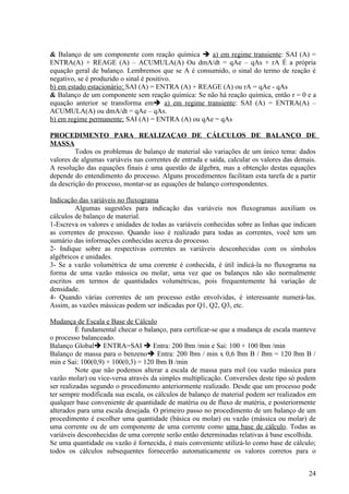 & Balanço de um componente com reação química  a) em regime transiente: SAI (A) =
ENTRA(A) + REAGE (A) – ACUMULA(A) Ou dmA/dt = qAe – qAs + rA É a própria
equação geral de balanço. Lembremos que se A é consumido, o sinal do termo de reação é
negativo, se é produzido o sinal é positivo.
b) em estado estacionário: SAI (A) = ENTRA (A) + REAGE (A) ou rA = qAe - qAs
& Balanço de um componente sem reação química: Se não há reação química, então r = 0 e a
equação anterior se transforma em a) em regime transiente: SAI (A) = ENTRA(A) –
ACUMULA(A) ou dmA/dt = qAe – qAs.
b) em regime permanente: SAI (A) = ENTRA (A) ou qAe = qAs

PROCEDIMENTO PARA REALIZAÇAO DE CÁLCULOS DE BALANÇO DE
MASSA
         Todos os problemas de balanço de material são variações de um único tema: dados
valores de algumas variáveis nas correntes de entrada e saída, calcular os valores das demais.
A resolução das equações finais é uma questão de álgebra, mas a obtenção destas equações
depende do entendimento do processo. Alguns procedimentos facilitam esta tarefa de a partir
da descrição do processo, montar-se as equações de balanço correspondentes.

Indicação das variáveis no fluxograma
         Algumas sugestões para indicação das variáveis nos fluxogramas auxiliam os
cálculos de balanço de material.
1-Escreva os valores e unidades de todas as variáveis conhecidas sobre as linhas que indicam
as correntes de processo. Quando isso é realizado para todas as correntes, você tem um
sumário das informações conhecidas acerca do processo.
2- Indique sobre as respectivas correntes as variáveis desconhecidas com os símbolos
algébricos e unidades.
3- Se a vazão volumétrica de uma corrente é conhecida, é útil indicá-la no fluxograma na
forma de uma vazão mássica ou molar, uma vez que os balanços não são normalmente
escritos em termos de quantidades volumétricas, pois frequentemente há variação de
densidade.
4- Quando várias correntes de um processo estão envolvidas, é interessante numerá-las.
Assim, as vazões mássicas podem ser indicadas por Q1, Q2, Q3, etc.

Mudança de Escala e Base de Cálculo
          É fundamental checar o balanço, para certificar-se que a mudança de escala manteve
o processo balanceado.
Balanço Global ENTRA=SAI  Entra: 200 lbm /min e Sai: 100 + 100 lbm /min
Balanço de massa para o benzeno Entra: 200 lbm / min x 0,6 lbm B / lbm = 120 lbm B /
min e Sai: 100(0,9) + 100(0,3) = 120 lbm B /min
          Note que não podemos alterar a escala de massa para mol (ou vazão mássica para
vazão molar) ou vice-versa através da simples multiplicação. Conversões deste tipo só podem
ser realizadas segundo o procedimento anteriormente realizado. Desde que um processo pode
ter sempre modificada sua escala, os cálculos de balanço de material podem ser realizados em
qualquer base conveniente de quantidade de matéria ou de fluxo de matéria, e posteriormente
alterados para uma escala desejada. O primeiro passo no procedimento de um balanço de um
procedimento é escolher uma quantidade (básica ou molar) ou vazão (mássica ou molar) de
uma corrente ou de um componente de uma corrente como uma base de cálculo. Todas as
variáveis desconhecidas de uma corrente serão então determinadas relativas à base escolhida.
Se uma quantidade ou vazão é fornecida, é mais conveniente utilizá-lo como base de cálculo;
todos os cálculos subsequentes fornecerão automaticamente os valores corretos para o


                                                                                           24
 