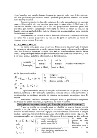 prima, levando a uma redução do custo de operação, apesar do maior custo de investimento,
uma vez que reatores precisarão ter maior capacidade para permitir processar uma vazão
maior de carga do reator.
         Se componentes inertes (que não participam da reação química) estiverem presentes
na carga (alimentação), tais como o argônio (proveniente do ar) na mistura de N 2-H2 (carga do
conversor de amônia), é necessário que se faça uma purga contínua da mistura gasosa não
convertida para limitar a concentração deste inerte na entrada do reator, ou seja, não se
fazendo a purga e reciclando todo o material não reagente, a concentração de inerte cresceria
ilimitadamente no reator.
         Frequentemente, os cálculos de reciclo provocam dificuldades. Os cálculos de reciclo
são feitos para o estado estacionário, ou seja, não há perda ou acréscimo de massa no
processo, nem na corrente de reciclo.

BALANÇO DE ENERGIA
         Da mesma forma que a lei de conservação de massa, a lei de conservação de energia
diz que energia não se cria, não se perde, mas um tipo de energia pode ser transformado em
outro tipo de energia, como por exemplo, calor pode ser transformado em trabalho. Desta
forma, a energia total presente em um processo também é uma quantidade conservativa, e isso
é, em linhas gerais, o quê afirma a Primeira Lei da Termodinâmica.




         O equacionamento do balanço de energia é mais complicado do que para o balanço
de massa, sendo que se deve considerar a energia na forma de calor, na forma de trabalho e a
energia contida nas moléculas que estão no sistema e nas moléculas que entram e saem do
sistema.
         Semelhante à convenção adotada no balanço de massa, as quantidades de energia são
positivas se elas entram no sistema, e negativas se elas saem do sistema.
   [Energia entrando no sistema (+) Energia saindo do Sistema (–)].
         A energia contida nas moléculas pode ser dividida em energia interna, energia
potencial e energia cinética. A energia interna representa a energia de uma substância
associada aos movimentos, interações e ligações dos seus elementos constituintes. A energia
cinética e a energia potencial são formas de energia relacionadas ao movimento e à posição do
sistema em relação a um referencial externo. O transporte de energia pode ser feito na forma
                                                                         de     calor,    Q’,
                                                                         quando há uma
                                                                         diferença         de
                                                                         temperatura entre o
                                                                         sistema      e    as

                                                                                           26
 