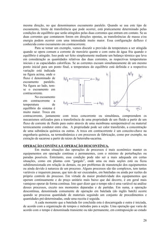 mesma direção, no que denominamos escoamento paralelo. Quando se usa este tipo de
escoamento, limite de transferência que pode ocorrer, está praticamente determinado pelas
condições de equilíbrio que serão atingidos pelas duas correntes que entram em contato. Se as
duas correntes que contatarem forem em direções opostas, as transferências de massa e/ou
energia podem ocorrer com uma intensidade muito maior. Essa configuração defluxo é
conhecida como escoamento em contracorrente.
          Para se tomar um exemplo, vamos discutir a previsão da temperatura a ser atingida
quando se opera comum a corrente de mercúrio quente e com outra de água fria quando o
equilíbrio é atingido. Isso pode ser feito simplesmente mediante um balanço térmico que leva
em consideração as quantidades relativas das duas correntes, as respectivas temperaturas
iniciais e as capacidades caloríficas. Se as correntes escoam simultaneamente de um mesmo
ponto inicial para um ponto final, a temperatura do equilíbrio está definida e a respectiva
variação está indicada
na figura acima, onde o
fluxo é denominado de
escoamento       paralelo.
Na figura ao lado, tem-
se o escoamento em
contracorrente.
          No escoamento
em contracorrente a
temperatura            de
equilíbrio do sistema é
muito maior. Troca em
contracorrente, juntamente com troca concorrente ou simultânea, compreendem os
mecanismos utilizados para a transferência de uma propriedade de um fluido a partir de um
fluxo de corrente de fluido para outro através de uma membrana semipermeável ou material
termicamente condutor entre elas. A propriedade pode ser calor transferido, a concentração
de uma substância química ou outras. A troca em contracorrente é um conceito-chave na
engenharia química, na termodinâmica e em processos de fabricação, como por exemplo, na
extração de sacarose a partir de raízes de beterraba-sacarina.

OPERAÇÄO CONTÍNUA E OPERAÇÃO DESCONTÍNUA.
         Em muitas situações das operações de processos é mais econômico manter os
equipamentos em operação continua e permanentes, com o mínimo de perturbações ou
paradas possíveis. Entretanto, essa condição pode não ser a mais adequada em certas
situações, como em plantas com “gargalo”, onde uma ou mais seções está ou ficou
subdimensionada em relação às demais, ou por problemas de manutenção dos equipamentos
ou ainda devido à natureza de um processo. Alguns processos são tão complexos, tem tantas
variáveis e requerem pausas, que tem de ser executados, em bateladas ou ainda por razões do
próprio controle do processo. Em virtude da maior produtividade dos equipamentos que
operam continuamente e do preço unitário mais baixo que daí decorre, é em geral mais
vantajoso operar de forma contínua. Isto quer dizer que o tempo não é uma variável na análise
desses processos, exceto nos momentos deparadas e de partidas. Em suma, a operação
descontínua, denominada comumente de operação em batelada (do inglês batch) ocorre
quando se processa quantidade de materiais seguindo um conjunto de procedimentos e
quantidades pré-determinadas, onde uma receita é seguida.
         A cada momento que a batelada for concluída esta é descarregada e outra é iniciada,
de acordo com a organização de tempos e métodos para a seção. Uma operação que varia de
acordo com o tempo é denominada transiente ou não permanente, em contraposição ao estado


                                                                                          28
 