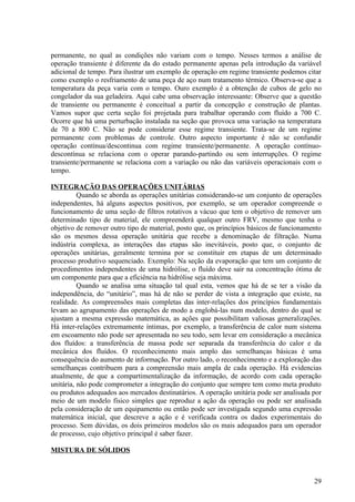 permanente, no qual as condições não variam com o tempo. Nesses termos a análise de
operação transiente é diferente da do estado permanente apenas pela introdução da variável
adicional de tempo. Para ilustrar um exemplo de operação em regime transiente podemos citar
como exemplo o resfriamento de uma peça de aço num tratamento térmico. Observa-se que a
temperatura da peça varia com o tempo. Ouro exemplo é a obtenção de cubos de gelo no
congelador da sua geladeira. Aqui cabe uma observação interessante: Observe que a questão
de transiente ou permanente é conceitual a partir da concepção e construção de plantas.
Vamos supor que certa seção foi projetada para trabalhar operando com fluído a 700 C.
Ocorre que há uma perturbação instalada na seção que provoca uma variação na temperatura
de 70 a 800 C. Não se pode considerar esse regime transiente. Trata-se de um regime
permanente com problemas de controle. Outro aspecto importante é não se confundir
operação contínua/descontinua com regime transiente/permanente. A operação contínuo-
descontínua se relaciona com o operar parando-partindo ou sem interrupções. O regime
transiente/permanente se relaciona com a variação ou não das variáveis operacionais com o
tempo.

INTEGRAÇÄO DAS OPERAÇÖES UNITÁRIAS
          Quando se aborda as operações unitárias considerando-se um conjunto de operações
independentes, há alguns aspectos positivos, por exemplo, se um operador compreende o
funcionamento de uma seção de filtros rotativos a vácuo que tem o objetivo de remover um
determinado tipo de material, ele compreenderá qualquer outro FRV, mesmo que tenha o
objetivo de remover outro tipo de material, posto que, os princípios básicos de funcionamento
são os mesmos dessa operação unitária que recebe a denominação de filtração. Numa
indústria complexa, as interações das etapas são inevitáveis, posto que, o conjunto de
operações unitárias, geralmente termina por se constituir em etapas de um determinado
processo produtivo sequenciado. Exemplo: Na seção da evaporação que tem um conjunto de
procedimentos independentes de uma hidrólise, o fluído deve sair na concentração ótima de
um componente para que a eficiência na hidrólise seja máxima.
          Quando se analisa uma situação tal qual esta, vemos que há de se ter a visão da
independência, do “unitário”, mas há de não se perder de vista a integração que existe, na
realidade. As compreensões mais completas das inter-relações dos princípios fundamentais
levam ao agrupamento das operações de modo a englobá-las num modelo, dentro do qual se
ajustam a mesma expressão matemática, as ações que possibilitam valiosas generalizações.
Há inter-relações extremamente íntimas, por exemplo, a transferência de calor num sistema
em escoamento não pode ser apresentada no seu todo, sem levar em consideração a mecânica
dos fluídos: a transferência de massa pode ser separada da transferência do calor e da
mecânica dos fluídos. O reconhecimento mais amplo das semelhanças básicas é uma
consequência do aumento de informação. Por outro lado, o reconhecimento e a exploração das
semelhanças contribuem para a compreensão mais ampla de cada operação. Há evidencias
atualmente, de que a compartimentalização da informação, de acordo com cada operação
unitária, não pode comprometer a integração do conjunto que sempre tem como meta produto
ou produtos adequados aos mercados destinatários. A operação unitária pode ser analisada por
meio de um modelo físico simples que reproduz a ação da operação ou pode ser analisada
pela consideração de um equipamento ou então pode ser investigada segundo uma expressão
matemática inicial, que descreve a ação e é verificada contra os dados experimentais do
processo. Sem dúvidas, os dois primeiros modelos são os mais adequados para um operador
de processo, cujo objetivo principal é saber fazer.

MISTURA DE SÓLIDOS



                                                                                          29
 