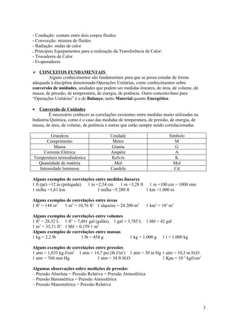 - Condução: contato entre dois corpos fluidos
- Convecção: mistura de fluidos
- Radiação: ondas de calor
. Principais Equipamentos para a realização da Transferência de Calor:
- Trocadores de Calor
- Evaporadores

 CONCEITOS FUNDAMENTAIS
        Alguns conhecimentos são fundamentais para que se possa estudar de forma
adequada à disciplina denominada Operações Unitárias, como conhecimentos sobre
conversão de unidades, unidades que podem ser medidas lineares, de área, de volume, de
massa, de pressão, de temperatura, de energia, de potência. Outro conceito-base para
“Operações Unitárias” é o de Balanço, tanto Material quanto Energético.

•  Conversão de Unidades
         É necessário conhecer as correlações existentes entre medidas muito utilizadas na
Indústria Química, como é o caso das medidas de temperatura, de pressão, de energia, de
massa, de área, de volume, de potência e outras que estão sempre sendo correlacionadas.

        Grandeza                          Unidade                         Símbolo
      Comprimento                          Metro                             M
          Massa                           Grama                              G
    Corrente Elétrica                     Ampère                             A
Temperatura termodinâmica                 Kelvin                             K
  Quantidade de matéria                    Mol                              Mol
  Intensidade luminosa                    Candela                           Cd

Alguns exemplos de correlações entre medidas lineares
1 ft (pé) =12 in (polegada). 1 in =2,54 cm     1 m =3,28 ft 1 m =100 cm = 1000 mm
1 milha =1,61 km                   1 milha =5.280 ft       1 km =1.000 m

Alguns exemplos de correlações entre áreas
1 ft2 = 144 in2 1 m2 = 10,76 ft2 1 alqueire = 24.200 m2       1 km2 = 103 m2

Alguns exemplos de correlações entre volumes
1 ft3 = 28,32 L 1 ft3 = 7,481 gal (galão). 1 gal = 3,785 L 1 bbl = 42 gal
1 m3 = 35,31 ft3 1 bbl = 0,159 1 m3
Alguns exemplos de correlações entre massas
1 kg = 2,2 lb             1 lb = 454 g              1 kg = 1.000 g 1 t = 1.000 kg

Alguns exemplos de correlações entre pressões
1 atm = 1,033 kg.f/cm2 1 atm = 14,7 psi (lb.f/in2) 1 atm = 30 in Hg 1 atm = 10,3 m H2O
1 atm = 760 mm Hg               1 atm = 34 ft H2O                   1 Kpa = 10–2 kgf/cm2

Algumas observações sobre medições de pressão:
– Pressão Absoluta = Pressão Relativa + Pressão Atmosférica
– Pressão Barométrica = Pressão Atmosférica
– Pressão Manométrica = Pressão Relativa




                                                                                             3
 
