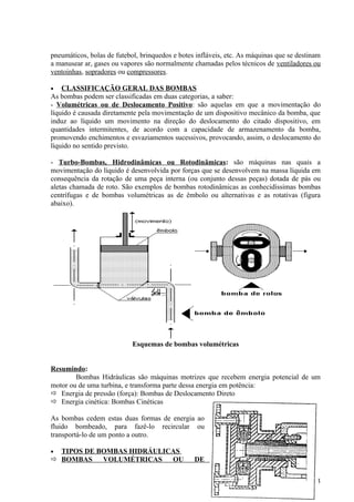 pneumáticos, bolas de futebol, brinquedos e botes infláveis, etc. As máquinas que se destinam
a manusear ar, gases ou vapores são normalmente chamadas pelos técnicos de ventiladores ou
ventoinhas, sopradores ou compressores.

•   CLASSIFICAÇÃO GERAL DAS BOMBAS
As bombas podem ser classificadas em duas categorias, a saber:
- Volumétricas ou de Deslocamento Positivo: são aquelas em que a movimentação do
líquido é causada diretamente pela movimentação de um dispositivo mecânico da bomba, que
induz ao líquido um movimento na direção do deslocamento do citado dispositivo, em
quantidades intermitentes, de acordo com a capacidade de armazenamento da bomba,
promovendo enchimentos e esvaziamentos sucessivos, provocando, assim, o deslocamento do
líquido no sentido previsto.

- Turbo-Bombas, Hidrodinâmicas ou Rotodinâmicas: são máquinas nas quais a
movimentação do líquido é desenvolvida por forças que se desenvolvem na massa líquida em
consequência da rotação de uma peça interna (ou conjunto dessas peças) dotada de pás ou
aletas chamada de roto. São exemplos de bombas rotodinâmicas as conhecidíssimas bombas
centrífugas e de bombas volumétricas as de êmbolo ou alternativas e as rotativas (figura
abaixo).




                            Esquemas de bombas volumétricas


Resumindo:
        Bombas Hidráulicas são máquinas motrizes que recebem energia potencial de um
motor ou de uma turbina, e transforma parte dessa energia em potência:
 Energia de pressão (força): Bombas de Deslocamento Direto
 Energia cinética: Bombas Cinéticas

As bombas cedem estas duas formas de energia ao
fluido bombeado, para fazê-lo recircular ou
transportá-lo de um ponto a outro.

• TIPOS DE BOMBAS HIDRÁULICAS
 BOMBAS    VOLUMÉTRICAS   OU                    DE


                                                                                          33
 