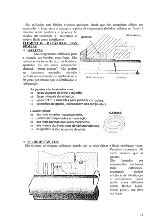 - São utilizados para fluidos viscosos quaisquer, desde que não contenham sólidos em
suspensão. A folga entre a carcaça e a ponta da engrenagem (lóbulos, palhetas ou fusos) é
mínimo, sendo proibitiva a presença de
sólidos em suspensão e utilizando o
próprio fluido como lubrificante.
ELEMENTOS MECÃNICOS DAS
BOMBAS
 GAXETAS:
         São componentes utilizados para
a vedação das bombas centrífugas. São
montadas em torno do eixo da bomba e
apertadas por um outro componente
chamado “preme-gaxetas”. Não podem
ser totalmente apertadas, devendo
permitir um vazamento em média de 40 a
60 gotas por minuto para a lubrificação e
refrigeração.




 SELOS MECÂNICOS:
 São sistemas de selagem utilizados quando não se pode deixar o fluido bombeado vazar.
                                                               Permitem vazamento 100
                                                               vezes menores que as
                                                               gaxetas.
                                                               São      formados      por
                                                               componentes mecânicos
                                                               mais           elaborados,
                                                               requerendo         melhor
                                                               eficiência de lubrificação
                                                               e resfriamento, sendo
                                                               muitas vezes utilizados
                                                               outros fluidos (água,
                                                               etileno glicol), que deve
                                                               ser limpo.




                                                                                      39
 