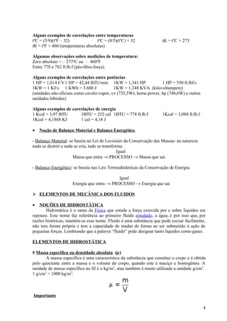 Alguns exemplos de correlações entre temperaturas
tºC = (5/9)(tºF – 32)              tºC = (9/5)(tºC) + 32             tK = tºC + 273
tR = tºF + 460 (temperaturas absolutas)

Algumas observações sobre medições de temperatura:
Zero absoluto = – 273ºC ou – 460ºF
Entre 778 e 782 ft.lb.f (pés-libra-força).

Alguns exemplos de correlações entre potências
1 HP = 1,014 CV 1 HP = 42,44 BTU/min 1KW = 1,341 HP                 1 HP = 550 ft.lbf/s
1KW = 1 KJ/s 1 KWh = 3.600 J               1KW = 1.248 KVA (kilovoltampere)
(unidades não oficiais como cavalo-vapor, cv (735,5W), horse power, hp (746,6W) e outras
unidades híbridas)

Alguns exemplos de correlações de energia
1 Kcal = 3,97 BTU      1BTU = 252 cal 1BTU = 778 ft.lb.f             1Kcal = 3,088 ft.lb.f
1Kcal = 4,1868 KJ      1 cal = 4,18 J

•   Noção de Balanço Material e Balanço Energético

- Balanço Material: se baseia na Lei de Lavoisier da Conservação das Massas: na natureza
nada se destrói e nada se cria, tudo se transforma.
                                                Igual
                      Massa que entra → PROCESSO → Massa que sai.

- Balanço Energético: se baseia nas Leis Termodinâmicas da Conservação de Energia.

                                            Igual
                     Energia que entra → PROCESSO → Energia que sai

 ELEMENTOS DE MECÂNICA DOS FLUIDOS

•   NOÇÕES DE HIDROSTÁTICA
       Hidrostática é o ramo da Física que estuda a força exercida por e sobre líquidos em
repouso. Este nome faz referência ao primeiro fluido estudado, a água, é por isso que, por
razões históricas, mantém-se esse nome. Fluido é uma substância que pode escoar facilmente,
não tem forma própria e tem a capacidade de mudar de forma ao ser submetido à ação de
pequenas forças. Lembrando que a palavra “fluido” pode designar tanto líquidos como gases.

ELEMENTOS DE HIDROSTÁTICA

# Massa específica ou densidade absoluta (µ)
       A massa específica é uma característica da substância que constitui o corpo e é obtida
pelo quociente entre a massa e o volume do corpo, quando este é maciço e homogêneo. A
unidade de massa específica no SI é o kg/m3, mas também é muito utilizada a unidade g/cm3.
1 g/cm3 = 1000 kg/m3.



Importante

                                                                                             4
 