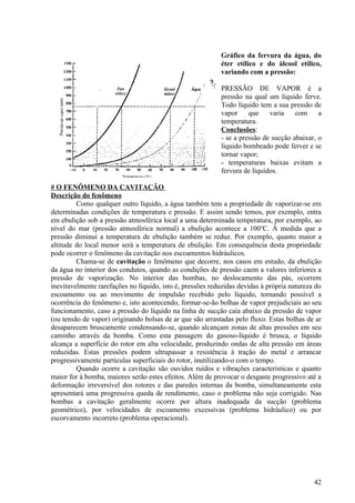 Gráfico da fervura da água, do
                                                           éter etílico e do álcool etílico,
                                                           variando com a pressão:

                                                           PRESSÃO DE VAPOR é a
                                                           pressão na qual um líquido ferve.
                                                           Todo líquido tem a sua pressão de
                                                           vapor     que    varia    com     a
                                                           temperatura.
                                                           Conclusões:
                                                           - se a pressão de sucção abaixar, o
                                                           líquido bombeado pode ferver e se
                                                           tornar vapor;
                                                           - temperaturas baixas evitam a
                                                           fervura de líquidos.

# O FENÔMENO DA CAVITAÇÃO
Descrição do fenômeno
         Como qualquer outro líquido, a água também tem a propriedade de vaporizar-se em
determinadas condições de temperatura e pressão. E assim sendo temos, por exemplo, entra
em ebulição sob a pressão atmosférica local a uma determinada temperatura, por exemplo, ao
nível do mar (pressão atmosférica normal) a ebulição acontece a 100oC. À medida que a
pressão diminui a temperatura de ebulição também se reduz. Por exemplo, quanto maior a
altitude do local menor será a temperatura de ebulição. Em consequência desta propriedade
pode ocorrer o fenômeno da cavitação nos escoamentos hidráulicos.
         Chama-se de cavitação o fenômeno que decorre, nos casos em estudo, da ebulição
da água no interior dos condutos, quando as condições de pressão caem a valores inferiores a
pressão de vaporização. No interior das bombas, no deslocamento das pás, ocorrem
inevitavelmente rarefações no líquido, isto é, pressões reduzidas devidas à própria natureza do
escoamento ou ao movimento de impulsão recebido pelo líquido, tornando possível a
ocorrência do fenômeno e, isto acontecendo, formar-se-ão bolhas de vapor prejudiciais ao seu
funcionamento, caso a pressão do líquido na linha de sucção caia abaixo da pressão de vapor
(ou tensão de vapor) originando bolsas de ar que são arrastadas pelo fluxo. Estas bolhas de ar
desaparecem bruscamente condensando-se, quando alcançam zonas de altas pressões em seu
caminho através da bomba. Como esta passagem do gasoso-líquido é brusca, o líquido
alcança a superfície do rotor em alta velocidade, produzindo ondas de alta pressão em áreas
reduzidas. Estas pressões podem ultrapassar a resistência à tração do metal e arrancar
progressivamente partículas superficiais do rotor, inutilizando-o com o tempo.
         Quando ocorre a cavitação são ouvidos ruídos e vibrações características e quanto
maior for à bomba, maiores serão estes efeitos. Além de provocar o desgaste progressivo até a
deformação irreversível dos rotores e das paredes internas da bomba, simultaneamente esta
apresentará uma progressiva queda de rendimento, caso o problema não seja corrigido. Nas
bombas a cavitação geralmente ocorre por altura inadequada da sucção (problema
geométrico), por velocidades de escoamento excessivas (problema hidráulico) ou por
escorvamento incorreto (problema operacional).




                                                                                            42
 