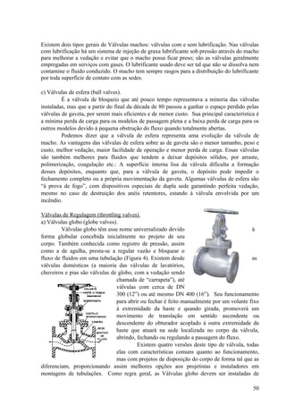 Existem dois tipos gerais de Válvulas machos: válvulas com e sem lubrificação. Nas válvulas
com lubrificação há um sistema de injeção de graxa lubrificante sob pressão através do macho
para melhorar a vedação e evitar que o macho possa ficar preso; são as válvulas geralmente
empregadas em serviços com gases. O lubrificante usado deve ser tal que não se dissolva nem
contamine o fluido conduzido. O macho tem sempre rasgos para a distribuição do lubrificante
por toda superfície de contato com as sedes.

c) Válvulas de esfera (ball valves).
         É a válvula de bloqueio que até pouco tempo representava a minoria das válvulas
instaladas, mas que a partir do final da década de 80 passou a ganhar o espaço perdido pelas
válvulas de gaveta, por serem mais eficientes e de menor custo. Sua principal característica é
a mínima perda de carga para os modelos de passagem plena e a baixa perda de carga para os
outros modelos devido à pequena obstrução do fluxo quando totalmente abertas.
         Podemos dizer que a válvula de esfera representa uma evolução da válvula de
macho. As vantagens das válvulas de esfera sobre as de gaveta são o menor tamanho, peso e
custo, melhor vedação, maior facilidade de operação e menor perda de carga. Essas válvulas
são também melhores para fluidos que tendem a deixar depósitos sólidos, por arraste,
polimerização, coagulação etc.: A superfície interna lisa da válvula dificulta a formação
desses depósitos, enquanto que, para a válvula de gaveta, o depósito pode impedir o
fechamento completo ou a própria movimentação da gaveta. Algumas válvulas de esfera são
“à prova de fogo”, com dispositivos especiais de dupla sede garantindo perfeita vedação,
mesmo no caso de destruição dos anéis retentores, estando à válvula envolvida por um
incêndio.

Válvulas de Regulagem (throttling valves)
a) Válvulas globo (globe valves).
         Válvulas globo têm esse nome universalizado devido                              à
forma globular concebida inicialmente no projeto de seu
corpo. Também conhecida como registro de pressão, assim
como a de agulha, presta-se a regular vazão e bloquear o
fluxo de fluidos em uma tubulação (Figura 4). Existem desde                              as
válvulas domésticas (a maioria das válvulas de lavatórios,
chuveiros e pias são válvulas de globo, com a vedação sendo
                                chamada de “carrapeta”), até
                                válvulas com cerca de DN
                                300 (12”) ou até mesmo DN 400 (16”). Seu funcionamento
                                para abrir ou fechar é feito manualmente por um volante fixo
                                à extremidade da haste e quando girada, promoverá um
                                movimento de translação em sentido ascendente ou
                                descendente do obturador acoplado à outra extremidade da
                                haste que atuará na sede localizada no corpo da válvula,
                                abrindo, fechando ou regulando a passagem do fluxo.
                                         Existem quatro versões deste tipo de válvula, todas
                                elas com características comuns quanto ao funcionamento,
                                mas com projetos de disposição do corpo de forma tal que as
diferenciam, proporcionando assim melhores opções aos projetistas e instaladores em
montagens de tubulações. Como regra geral, as Válvulas globo devem ser instaladas de

                                                                                           50
 