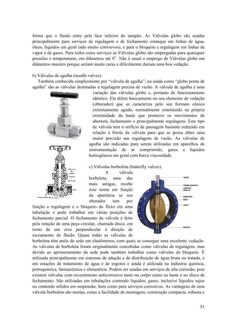 forma que o fluido entre pela face inferior do tampão. As Válvulas globo são usadas
principalmente para serviços de regulagem e de fechamento estanque em linhas de água,
óleos, líquidos em geral (não muito corrosivos), e para o bloqueio e regulagem em linhas de
vapor e de gases. Para todos esses serviços as Válvulas globo são empregadas para quaisquer
pressões e temperaturas, em diâmetros até 8”. Não é usual o emprego de Válvulas globo em
diâmetros maiores porque seriam muito caras e dificilmente dariam uma boa vedação.

b) Válvulas de agulha (needle valves).
   Também conhecida simplesmente por “válvula de agulha”, ou ainda como “globo ponta de
agulha” são as válvulas destinadas à regulagem precisa de vazão. A válvula de agulha é uma
                                variação das válvulas globo e, portanto de funcionamento
                                idêntico. Ela difere basicamente no seu elemento de vedação
                                (obturador) que se caracteriza pelo seu formato cônico
                                extremamente agudo, normalmente constituído na própria
                                extremidade da haste que promove os movimentos de
                                abertura, fechamento e principalmente regulagens. Este tipo
                                de válvula tem o orifício de passagem bastante reduzido em
                                relação à bitola da válvula para que se possa obter uma
                                maior precisão nas regulagens de vazão. As válvulas de
                              agulha são indicadas para serem utilizadas em aparelhos de
                              instrumentação de ar comprimido, gases e líquidos
                              homogêneos em geral com baixa viscosidade.

                               c) Válvulas borboleta (butterfly valves).
                                       A       válvula
                               borboleta, uma das
                               mais antigas, recebe
                               esse nome em função
                               da aparência se seu
                               oburador     tem    por
função a regulagem e o bloqueio do fluxo em uma
tubulação e pode trabalhar em várias posições de
fechamento parcial. O fechamento da válvula é feito
pela rotação de uma peça circular, chamada disco, em
torno de um eixo perpendicular à direção de
escoamento do fluido. Quase todas as válvulas de
borboleta têm anéis de sede em elastômeros, com quais se consegue uma excelente vedação.
As válvulas de borboleta foram originalmente concebidas como válvulas de regulagem, mas
devido ao aprimoramento da sede pode também trabalhar como válvulas de bloqueio. É
utilizada principalmente em sistemas de adução e de distribuição de água bruta ou tratada, e
em estações de tratamento de água e de esgotos e ainda é utilizada na indústria química,
petroquímica, farmacêutica e alimentícia. Podem ser usadas em serviços de alta corrosão, pois
existem válvulas com revestimento anticorrosivo tanto no corpo como na haste e no disco de
fechamento. São utilizadas em tubulações contendo líquidos, gases, inclusive líquidos sujos
ou contendo sólidos em suspensão, bem como para serviços corrosivos. As vantagens de uma
válvula borboleta são muitas, como a facilidade de montagem, construção compacta, robusta e


                                                                                          51
 
